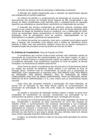 As fontes de dados deverão ser pactuadas e deliberadas anualmente.
       A definição das regiões especificadas para o indicador de especificidade regional
será estabelecida em portaria específica.
       Os critérios de partilha e o escalonamento da distribuição de recursos para co-
financiamento dos serviços de Proteção Social Especial de Alta Complexidade e dos
demais de Média Complexidade serão definidos após o estabelecimento de regulação
específica que estabeleça as características e parâmetros de implantação dos serviços.
        A expansão dos serviços considerados de referência regional, prestados pelos
estados ou por consórcios públicos, deve ser definida a partir de estudo elaborado pelas
Secretarias de Estado de Assistência Social ou congênere, com a colaboração da União,
acerca da necessidade destes equipamentos no território estadual, definição de sua
localização, área de abrangência, fluxo de usuários, responsabilidades no co-
financiamento e na gestão e gerência dos equipamentos.
      Os critérios de partilha ora propostos, tanto para a proteção social básica quanto
para a especial, são concebidos como básicos para a política de Assistência Social,
podendo o CNAS, caso seja pertinente, deliberar outros que se fizerem necessários à
complementação dos processos anuais de partilha de recursos do FNAS.


II. Critérios de Transferência: Pisos de Proteção do SUAS.
       A transferência dos recursos fundo-a-fundo somente será viabilizada quando da
manutenção do cumprimento das condicionalidades que lhes deram origem, ou seja, o
município, o Distrito Federal e o estado deverão manter sua adesão ao SUAS, cumprindo
as exigências pactuadas. Essa transferência respeitará os níveis de gestão, as demais
condições e os mecanismos já tratados nesta Norma.
       Como forma de operar a transferência dos recursos para co-financiamento federal
em relação aos serviços de Assistência Social, passam a ser adotados os Pisos de
Proteção Social, conforme nível de complexidade, de acordo com o preconizado na
PNAS/2004. Ficam estabelecidos os seguintes pisos: PISO BÁSICO FIXO, PISO BÁSICO
DE TRANSIÇÃO, PISO BÁSICO VARIÁVEL, PISO DE TRANSIÇÃO DE MÉDIA
COMPLEXIDADE, PISO FIXO DA MÉDIA COMPLEXIDADE, PISOS DE PROTEÇÃO SOCIAL
ESPECIAL DE ALTA COMPLEXIDADE I E II, como critério para as transferências desses
recursos.
       Esses pisos são compostos mediante a participação dos entes federados, de
acordo com as definições do item desta Norma relativo ao co-financiamento. Os
percentuais de participação de cada ente serão objeto de regulação complementar
específica.
       Os estados e municípios da Federação também passam a adotar os pisos como
modalidade de transferência de recursos, considerando sua participação no co-
financiamento da política, a partir do estabelecido para a prestação dos serviços.
       Os recursos do co-financiamento para o PETI não serão repassados em forma de
piso. Considerando a amplitude do pacto internacional em torno das situações de
trabalho infantil, o co-financiamento das iniciativas relacionadas à sua erradicação
seguirá regras específicas. Esse tratamento poderá ser adotado, ainda, quando da
necessidade de incentivar o cumprimento de metas relativas a pactos nacionalmente
definidos como prioritários e quando não houver a possibilidade de aplicação das formas
definidas por esta Norma no que tange à adoção dos pisos referidos neste item. Nesses
casos haverá regulação específica deliberada pelo CNAS.
      A seguir, os conteúdos relativos a cada um dos pisos serão abordados de maneira
mais específica.




                                           65
 