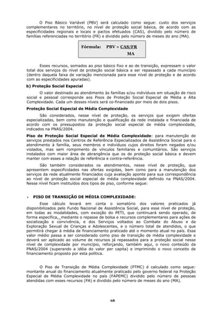 O Piso Básico Variável (PBV) será calculado como segue: custo dos serviços
complementares no território, no nível de proteção social básica, de acordo com as
especificidades regionais e locais e pactos efetuados (CAS), dividido pelo número de
famílias referenciadas no território (FR) e dividido pelo número de meses do ano (MA).

                            Fórmula:     PBV = CAS/FR
                                                    MA

       Esses recursos, somados ao piso básico fixo e ao de transição, expressam o valor
total dos serviços do nível de proteção social básica a ser repassado a cada município
(dentro daquela faixa de variação mencionada para esse nível de proteção e de acordo
com as especificidades apuradas).
b) Proteção Social Especial
       O valor destinado ao atendimento às famílias e/ou indivíduos em situação de risco
social e pessoal corresponde aos Pisos de Proteção Social Especial de Média e Alta
Complexidade. Cada um desses níveis será co-financiado por meio de dois pisos.
Proteção Social Especial de Média Complexidade
       São considerados, nesse nível de proteção, os serviços que exigem ofertas
especializadas, bem como manutenção e qualificação da rede instalada e financiada de
acordo com os pressupostos da proteção social especial de média complexidade,
indicados na PNAS/2004.
Piso de Proteção Social Especial de Média Complexidade: para manutenção de
serviços prestados nos Centros de Referência Especializados de Assistência Social para o
atendimento à família, seus membros e indivíduos cujos direitos foram negados e/ou
violados, mas sem rompimento de vínculos familiares e comunitários. São serviços
instalados com maior área de abrangência que os de proteção social básica e devem
manter com esses a relação de referência e contra-referência.
       São também considerados os atendimentos, nesse nível de proteção, que
apresentem especificidades nas ofertas exigidas, bem como para a manutenção dos
serviços da rede atualmente financiados cuja avaliação aponte para sua correspondência
ao nível de proteção social especial de média complexidade definido na PNAS/2004.
Nesse nível ficam instituídos dois tipos de piso, conforme segue:


   PISO DE TRANSIÇÃO DE MÉDIA COMPLEXIDADE:
        Esse cálculo levará em conta o somatório dos valores praticados já
disponibilizados pelo Fundo Nacional de Assistência Social, para esse nível de proteção,
em todas as modalidades, com exceção do PETI, que continuará sendo operado, de
forma específica, mediante o repasse de bolsa e recursos complementares para ações de
socialização e convivência, e dos Serviços voltados ao Combate do Abuso e da
Exploração Sexual de Crianças e Adolescentes, e o número total de atendidos, o que
permitirá chegar à média de financiamento praticado até o momento atual no país. Esse
valor médio passa a ser considerado como piso de transição de média complexidade e
deverá ser aplicado ao volume de recursos já repassados para a proteção social nesse
nível de complexidade por município, reforçando, também aqui, o novo conteúdo da
PNAS/2004 (superando a idéia do valor per capita) e imprimindo o novo conceito de
financiamento proposto por esta política.


       O Piso de Transição de Média Complexidade (PTMC) é calculado como segue:
montante anual do financiamento atualmente praticado pelo governo federal na Proteção
Especial de Média Complexidade no país (FAPEMC) dividido pelo número de pessoas
atendidas com esses recursos (PA) e dividido pelo número de meses do ano (MA).




                                           68
 