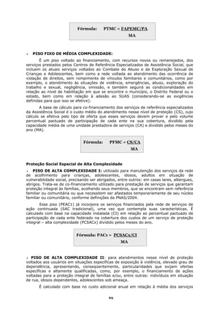 Fórmula:      PTMC = FAPEMC/PA
                                                       MA



   PISO FIXO DE MÉDIA COMPLEXIDADE:
       É um piso voltado ao financiamento, com recursos novos ou remanejados, dos
serviços prestados pelos Centros de Referência Especializados de Assistência Social, que
incluem os atuais serviços voltados ao Combate do Abuso e da Exploração Sexual de
Crianças e Adolescentes, bem como a rede voltada ao atendimento das ocorrência de
violação de direitos, sem rompimento de vínculos familiares e comunitários, como por
exemplo, o atendimento às situações de violência, emergências, abuso, exploração do
trabalho e sexual, negligência, omissão, e também seguirá as condicionalidades em
relação ao nível de habilitação em que se encontre o município, o Distrito Federal ou o
estado, bem como em relação à adesão ao SUAS (considerando-se as exigências
definidas para que isso se efetive).
       A base de cálculo para co-financiamento dos serviços de referência especializados
da Assistência Social é o custo médio do atendimento nesse nível de proteção (CS), cujo
cálculo se efetiva pelo tipo de oferta que esses serviços devem prover e pelo volume
percentual pactuado de participação de cada ente na sua cobertura, dividido pela
capacidade média de uma unidade prestadora de serviços (CA) e dividido pelos meses do
ano (MA).


                              Fórmula:      PFMC = CS/CA
                                                        MA


Proteção Social Especial de Alta Complexidade
    PISO DE ALTA COMPLEXIDADE I: utilizado para manutenção dos serviços da rede
de acolhimento para crianças, adolescentes, idosos, adultos em situação de
vulnerabilidade social, precisando ser abrigados, entre outros: em casas lares, albergues,
abrigos. Trata-se de co-financiamento utilizado para prestação de serviços que garantam
proteção integral às famílias, acolhendo seus membros, que se encontram sem referência
familiar ou comunitária ou que necessitem ser afastados temporariamente de seu núcleo
familiar ou comunitário, conforme definições da PNAS/2004.
        Esse piso (PEAC1) já incorpora os serviços financiados pela rede de serviços de
ação continuada (SAC tradicional), uma vez que contempla suas características. É
calculado com base na capacidade instalada (CI) em relação ao percentual pactuado de
participação de cada ente federado na cobertura dos custos de um serviço de proteção
integral – alta complexidade (PCSACx) dividido pelos meses do ano.


                           Fórmula: PAC1 = PCSACx/CI
                                                  MA


   PISO DE ALTA COMPLEXIDADE II: para atendimentos nesse nível de proteção
voltados aos usuários em situações específicas de exposição à violência, elevado grau de
dependência, apresentando, conseqüentemente, particularidades que exijam ofertas
específicas e altamente qualificadas, como, por exemplo, o financiamento de ações
voltadas para a proteção integral de famílias e/ou, entre outras: indivíduos em situação
de rua, idosos dependentes, adolescentes sob ameaça.
       É calculado com base no custo adicional anual em relação à média dos serviços

                                            69
 