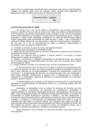 desse nível de complexidade identificado como necessário para suprir as especificidades
exigidas nas ofertas desse nível de proteção (CAS), dividido pela capacidade de
atendimento (CA) e dividido pelo número de meses do ano (MA).

                             Fórmula: PAC2 = CAS/CA
                                                       MA



5.6 O Co-financiamento no SUAS
        De acordo com o art. 28 da LOAS, o financiamento dos serviços, programas,
projetos e benefícios far-se-á com os recursos da União, dos estados, do Distrito Federal
e dos municípios, das demais contribuições sociais previstas no art. 195 da Constituição
Federal, além daqueles que compõem o Fundo Nacional de Assistência Social – FNAS. O
parágrafo 1º desse artigo estabelece competência ao órgão da Administração Pública
Federal responsável pela coordenação da PNAS de gerir o FNAS – sob a orientação e
controle do CNAS. Reforça-se, com esse artigo, a idéia do co-financiamento, destacando-
se, nos arts. 12 e 19, as competências da União no Sistema Descentralizado e
Participativo nesse processo de financiamento:
a) coordenar e articular as ações no campo da Assistência Social;
b) responder pela concessão e manutenção do BPC;
c) apoiar técnica e financeiramente os serviços, programas e projetos de enfrentamento
da pobreza em âmbito nacional;
d) atender, em conjunto com os estados, o Distrito Federal e municípios, as ações
assistenciais de caráter de emergência;
e) elaborar e encaminhar a proposta orçamentária da Assistência Social, em conjunto
com as demais áreas da Seguridade Social, devendo esta e sua execução serem objeto
de apreciação do CNAS;
f) propor critérios e proceder à transferência dos recursos da Assistência Social.
       O co-financiamento deve ser definido com base na divisão de competências entre
as esferas de governo, ou seja, com base na gestão da política de Assistência Social em
todo o país, operada em co-responsabilidade e levando em consideração o porte dos
municípios e a complexidade dos serviços. O co-financiamento deve ser desenhado a
partir dessa definição, considerando a relação entre o financiamento e a gestão e
respeitando as diversidades regionais e definindo as responsabilidades de municípios,
estados e governo federal.
       O grande desafio que se coloca no que tange ao financiamento é a conciliação da
proposta de co-financiamento da Assistência Social com o orçamento público nas três
esferas de governo.
       Estabelecer as pactuações entre as esferas de governo, de maneira que seja
firmado o efetivo compromisso da assunção de competências, atribuições e
responsabilidades no que tange à destinação de aportes orçamentários e financeiros que
dêem conta da operacionalização das diretrizes firmadas pela PNAS/2004 no caminho de
consolidação do SUAS, buscando-se aprimorar a gestão e, de fato, desenvolver o
processo de descentralização política, administrativa e fiscal que figura como diretriz para
a gestão, o controle e o financiamento da Assistência Social pela LOAS é o que se
pretende com este tópico da presente Norma. Fica reforçado que caberá ao órgão da
administração pública responsável pela coordenação da Política de Assistência Social, nas
três esferas de governo, gerir os respectivos Fundos de Assistência Social, sob a
orientação e controle dos respectivos Conselhos de Assistência Social.
       Nessa perspectiva, ficam definidas as seguintes condições como base para o co-
financiamento:




                                             70
 