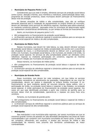 •   Municípios de Pequeno Porte I e II
       Considerando que sua rede é simples, ofertando serviços de proteção social básica
(entre outros: atenção à família, seus membros e indivíduos, potencialização dessa rede,
programas de inclusão produtiva), esses municípios devem participar do financiamento
desse nível de proteção.
      As demais situações de média e alta complexidade, caso não se verifique
demanda potencial para a instalação de equipamentos no próprio âmbito do município,
devem ser ofertadas como serviços de referência regional, mantidos pela esfera estadual,
ou mediante consórcios públicos, pactuados entre os municípios de determinada região
que apresentem características semelhantes, ou por ambas as formas de financiamento.
      Assim, os municípios de pequeno porte I e II:
   têm protagonismo no financiamento da proteção social básica;
   co-financiam serviços de referência regional e consórcios públicos para os serviços de
proteção social especial de média e de alta complexidade.


•   Municípios de Médio Porte
       Nesses municípios, que devem ter rede básica, ou seja, devem oferecer serviços
de proteção social básica e especial de média complexidade (de acordo com a ocorrência
das situações de risco), o co-financiamento deverá se efetivar com a participação da
União e do município, na proteção social básica, e do município, do estado e da União, na
proteção social especial. Os serviços de alta complexidade podem ser ofertados como
referência regional ou mediante participação em consórcio, segundo as mesmas
definições em relação aos municípios de pequeno porte.
      Dessa maneira, os municípios de médio porte:
   têm protagonismo no financiamento da proteção social básica e especial de média
complexidade;
   co-financiam serviços de referência regional e consórcios públicos para os serviços de
proteção social especial de alta complexidade.


•   Municípios de Grande Porte
        Esses municípios, que devem ter rede complexa, em que todos os serviços
considerados necessários ao atendimento da população, independente de seu nível de
complexidade, devem ser postos à disposição no próprio âmbito municipal. O co-
financiamento se dará mediante aporte de recursos próprios dessa esfera, com a
participação da União, na proteção social básica e especial, e dos Estados, na proteção
social especial. A União participará do financiamento da proteção social especial, nos
casos em que seja identificada prioridade a partir dos critérios de partilha para os
serviços desse nível de complexidade, operando-se o repasse via pisos fixos e/ou
variáveis.
      Portanto, os municípios de grande porte:
    têm protagonismo no financiamento da proteção social básica e especial de média e
alta complexidade;
    co-financiam serviços de referência regional e consórcios públicos para os serviços de
proteção social especial de alta complexidade.


•   Metrópoles
       Nas metrópoles e nos municípios-pólo regionais, por serem municípios em que se
concentra grande número de pessoas em alta densidade demográfica nas áreas de maior
vulnerabilidade e por contarem com municípios conurbados de menor porte, a rede deve
ser complexa, oferecendo, aos usuários, o acesso aos serviços de média e alta
complexidade da maneira mais próxima dos territórios considerados de maior
vulnerabilidade.


                                            71
 