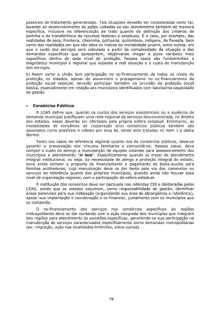 passíveis de tratamento generalizado. Tais situações deverão ser consideradas como tal,
levando ao desenvolvimento de ações voltadas ao seu atendimento também de maneira
específica, inclusive na diferenciação de trato quando da definição dos critérios de
partilha e de transferência de recursos federais e estaduais. É o caso, por exemplo, das
realidades de seca, fronteira, ribeirinha, portuária, quilombola, indígena, de floresta, bem
como das realidades em que são altos os índices de mortalidade juvenil, entre outras, em
que o custo dos serviços será calculado a partir da complexidade da situação e das
demandas específicas que apresentam, objetivando chegar a pisos variáveis mais
específicos dentro de cada nível de proteção. Nesses casos são fundamentais o
diagnóstico municipal e regional que subsidie a real situação e o custo de manutenção
dos serviços.
b) Assim como a União tem participação no co-financiamento de todos os níveis de
proteção, os estados, apesar de assumirem o protagonismo no co-financiamento da
proteção social especial, deverão participar também na provisão da proteção social
básica, especialmente em relação aos municípios identificados com baixíssima capacidade
de gestão.


•   Consórcios Públicos
     A LOAS define que, quando os custos dos serviços assistenciais ou a ausência de
demanda municipal justifiquem uma rede regional de serviços desconcentrada, no âmbito
dos estados, esses deverão ser ofertados pela própria esfera estadual. Entretanto, as
modalidades de convênios de cooperação e/ou consórcios públicos também são
apontados como possíveis e viáveis por essa lei, tendo sido tratadas no item 1.d desta
Norma.
      Tanto nos casos de referência regional quanto nos de consórcios públicos, deve-se
garantir a preservação dos vínculos familiares e comunitários. Nesses casos, deve
compor o custo do serviço a manutenção de equipes volantes para assessoramento dos
municípios e atendimento “in loco”. Especificamente quando se tratar de atendimento
integral institucional, ou seja, da necessidade de abrigo e proteção integral do estado,
deve ainda compor a proposta de financiamento o pagamento de bolsa-auxílio para
famílias acolhedoras, cuja manutenção deve se dar tanto pela via dos consórcios ou
serviços de referência quanto dos próprios municípios, quando ainda não houver esse
nível de organização regional, com a participação da esfera estadual.
     A instituição dos consórcios deve ser pactuada nas referidas CIB e deliberadas pelos
CEAS, sendo que os estados assumem, como responsabilidade de gestão, identificar
áreas potenciais para sua instalação (organizando sua área de abrangência e referência),
apoiar sua implantação e coordenação e co-financiar, juntamente com os municípios que
os comporão.
      O co-financiamento dos serviços nos consórcios específicos de regiões
metropolitanas deve se dar contando com a ação integrada dos municípios que integram
tais regiões para atendimento às questões específicas, garantindo-se sua participação na
manutenção de serviços caracterizados especificamente como demandas metropolitanas
(ex: migração, ação nas localidades limítrofes, entre outras).




                                             73
 