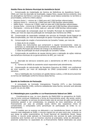 Gestão Plena do Sistema Municipal de Assistência Social
I.   Comprovação da implantação de Centros de Referência de Assistência Social –
CRAS, por meio da descrição da localização, espaço físico, equipe técnica existente, área
de abrangência (território) e serviços de proteção social básica existentes no território e
proximidades, conforme critério abaixo:
      Pequeno Porte I – mínimo de 1 CRAS para até 2.500 famílias referenciadas;
      Pequeno Porte II – mínimo de 1 CRAS para até 3.500 famílias referenciadas;
      Médio Porte – mínimo de 2 CRAS, cada um para até 5.000 famílias referenciadas;
      Grande Porte – mínimo de 4 CRAS, cada um para até 5.000 famílias referenciadas;
      Metrópoles – mínimo de 8 CRAS, cada um para até 5.000 famílias referenciadas.
II. Comprovação da composição atual do Conselho Municipal de Assistência Social -
CMAS, por meio de cópia da publicação de nomeação dos membros do CMAS.
III. Comprovação da capacidade instalada dos serviços de Proteção Social Especial de
Alta Complexidade, por meio de declaração do gestor municipal aprovada pelo CMAS.
IV.    Comprovação da criação e funcionamento do Conselho Tutelar, por meio de:
       a. Cópia da lei de criação;
       b. Cópias dos instrumentos que comprovem o regular funcionamento (atas ou
       portarias) ou declaração de funcionamento emitida pelo Ministério Público ou pelo
       Conselho Municipal dos Direitos da Criança e do Adolescente;
       c. Cópia da publicação da atual composição do Conselho Tutelar.
V.   Comprovação da existência de equipe técnica para a realização de ações relativas
aos benefícios eventuais do co-gerenciamento do BPC, por meio de:


     a. descrição da estrutura existente para o atendimento do BPC e dos Benefícios
Eventuais;
     b. número do CRESS do assistente social responsável pelo atendimento.
VI. Comprovação da estruturação da Secretaria Executiva do CMAS, com profissional
de nível superior, por meio de declaração do CMAS comprovando a existência da
estrutura.
      Para a habilitação dos municípios em gestão básica e plena, a CIB deverá preencher
os termos de habilitação conforme Anexos desta Norma.


Quanto às Instâncias de Pactuação
     A composição da Comissão Intergestores Tripartite (CIT), e das Comissões
Intergestores Bipartite (CIB), conforme estabelecida nesta Norma, somente será alterada
a partir do ano de 2006.


6.1 Metodologia para a partilha e o co-financiamento federal em 2005
       Considerando-se que, no novo desenho da PNAS/2004 na perspectiva do SUAS,
não há como continuar trabalhando a forma de financiamento atual, não sendo, porém,
possível sua negação, os serviços da denominada rede de serviços de ação continuada já
existentes passam a ser considerados, na proposta da nova sistemática, já como
financiamento por piso de proteção social, dentro dos respectivos níveis de
complexidade, e computados como percentuais de participação da União no co-
financiamento.
       À medida que os avanços se efetuarem e as transferências forem se dando de
maneira mais adequada ao SUAS, o recurso migrará de um para outro piso, inclusive no
que tange às ações orçamentárias do Fundo Nacional de Assistência Social. Nesse
sentido, o recurso ainda aplicado no financiamento dos serviços de ação continuada
existentes será mantido com os mesmos volumes já praticados, sendo as alterações e
possíveis acréscimos na capacidade de co-financiamento federal destinados aos pisos

                                             76
 