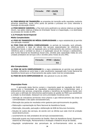 Fórmula:     PBF = CS/FR
                                                      MA



b) PISO BÁSICO DE TRANSIÇÃO: as propostas de transição serão reguladas mediante
portarias específicas, tendo como ponto de partida o processo em curso referente à
transição da educação infantil.
c) PISO BÁSICO VARIÁVEL: o Piso terá como parâmetro os valores relativos ao Agente
Jovem, nas ações relativas à Bolsa do Orientador Social e à Capacitação, e os destinados
ao processo de revisão do BPC.
1.2) Proteção Social Especial
Média Complexidade:
a) PISO DE TRANSIÇÃO DE MÉDIA COMPLEXIDADE: a regra estabelecida já permite
sua aplicação imediata.
b) PISO FIXO DE MÉDIA COMPLEXIDADE: no período de transição, será utilizado,
como parâmetro e base de cálculo dos serviços especializados de referência da
Assistência Social, o valor já repassado para co-financiamento dos centros e serviços de
referência para o combate ao abuso e à exploração sexual de crianças e adolescentes,
pelo Fundo Nacional de Assistência Social (CS), dividido pela capacidade média de uma
unidade prestadora de serviços (CA) e dividido pelos meses do ano (MA).


                              Fórmula:     PFMC = CS/CA
                                                        MA

Alta Complexidade:
a) PISO DE ALTA COMPLEXIDADE I: a regra estabelecida já permite sua aplicação
imediata, utilizando-se como base o valor atualmente repassado pelo Fundo Nacional de
Assistência Social para co-financiamento das ações neste nível de complexidade.
b) PISO DE ALTA COMPLEXIDADE II: não aplicável no ano de 2005.




Disposições Finais
       A aprovação desta Norma cumpre o importante papel de regulação do SUAS e
aponta para a necessidade de regulações complementares e fundamentais para o
ordenamento dos serviços, programas, projetos e benefícios da Assistência Social, bem
como para a definição de instrumentos padronizados de gestão da PNAS que possibilitem
a unidade na diversidade. Destacam-se como prioridades iniciativas como:
 Definição de indicadores territoriais intra-urbanos e geo-referenciamento das áreas de
 vulnerabilidades e das ações socioassistenciais;
 Efetivação dos pactos de resultados entre gestores para aprimoramento da gestão;
 Elaboração e apresentação do Plano Nacional de Assistência Social;
 Elaboração, discussão, pactuação e deliberação da NOB de Recursos Humanos;
 Estudos de custos dos serviços, de acordo com as ofertas que cada nível de proteção
 social deverá prover;
 Levantamento da rede prestadora de serviços socioassistenciais;
 Pactuação quanto aos Instrumentos de Gestão: Plano de Assistência Social, Orçamento,
 Sistema de Informação, Monitoramento e Avaliação e Relatório Anual de Gestão;
 Regulação   complementar    dos   percentuais   de   co-financiamento   entre   os   entes
                                           78
 