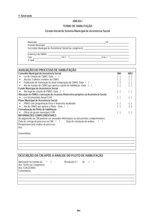 7 ANEXOS
                                                   ANEXO I
                                         TERMO DE HABILITAÇÃO
                         Gestão Inicial do Sistema Municipal de Assistência Social


        Município: _________________________________________________________UF: ________________
        Prefeito Municipal: _____________________________________________________________________
        Secretário Municipal de Assistência Social (ou congênere): _____________________________________
        _____________________________________________________________________________________
        Endereço da SMAS: ____________________________________________________________________
        Cep: ________________________Tel: ( ) ___________________________Fax. ( ) _______________
        E-mail: _______________________________________________________________________________


AVALIAÇÃO DO PROCESSO DE HABILITAÇÃO
Conselho Municipal de Assistência Social                                                    SIM       NÃO
      Lei de Criação do CMAS. Data / /                                                      ( )        ( )
      Ata das 3 últimas reuniões do CMAS                                                    ( )        ( )
      Publicação de nomeação da atual composição do CMAS. Data / /                          ( )        ( )
      Ata da reunião do CMAS que aprova o pleito de habilitação. Data / /                   ( )        ( )
Fundo Municipal de Assistência Social
      Ato legal de criação do FMAS. Data / /                                                ( )        ( )
Alocação no FMAS e execução de recursos financeiros próprios na Assistência Social
      Lei Orçamentária Anual /LOA                                                           ( )        ( )
Plano Municipal de Assistência Social
      PMAS com programação física e financeira atualizada                                   ( )        ( )
      Ato do CMAS que aprova o Plano. Data / /                                              ( )        ( )
Formalização do Pleito de habilitação
      Ofício do gestor municipal à CIB                                                      ( )        ( )
INFORMAÇÕES COMPLEMENTARES
Ao julgamento da CIB poderão ser anexados informações ou documentos complementares.
Data de entrega do processo na CIN / / . Data de conclusão da análise / /
Responsável pela análise do processo:
Ass:

Comentários:
__________________________________________________________________________________________________
__________________________________________________________________________________________________
__________________________________________________________________________________________________
__________________________________________________________________________________________________


DESCRIÇÃO DA CIB APÓS A ANÁLISE DO PLEITO DE HABILITAÇÃO
Aprovação na reunião de: / /   .       Resolução n.º  de   /   /    .
Ass. SEAS (ou Congênere):
Ass. COEGEMAS:
Comentários:
__________________________________________________________________________________________________
__________________________________________________________________________________________________
__________________________________________________________________________________________________




                                                       80
 