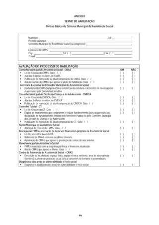 ANEXO II
                                            TERMO DE HABILITAÇÃO
                          Gestão Básica do Sistema Municipal de Assistência Social


         Município: _________________________________________________________UF: ________________
         Prefeito Municipal: _____________________________________________________________________
         Secretário Municipal de Assistência Social (ou congênere): _____________________________________
         _____________________________________________________________________________________
         Endereço da SMAS: ____________________________________________________________________
         Cep: ________________________Tel: ( ) ___________________________Fax. ( ) _______________
         E-mail: _______________________________________________________________________________


AVALIAÇÃO DO PROCESSO DE HABILITAÇÃO
Conselho Municipal de Assistência Social - CMAS                                                 SIM    NÃO
     Lei de Criação do CMAS. Data / /                                                           ( )    ( )
     Ata das 3 últimas reuniões do CMAS                                                         ( )     ( )
     Publicação de nomeação da atual composição do CMAS. Data / /                               ( )     ( )
     Ata da reunião do CMAS que aprova o pleito de habilitação. Data / /                        ( )     ( )
 Secretaria Executiva do Conselho Municipal de Assistência Social
     Declaração do CMAS comprovando a existência da estrutura e de técnico de nível superior    ( )     ( )
     responsável pela Secretaria Executiva
Conselho Municipal do Direito da Criança e do Adolescente - CMDCA
     Lei de Criação do CMDCA. Data / /                                                          ( )     ( )
     Ata das 3 últimas reuniões do CMDCA                                                        ( )     ( )
     Publicação de nomeação da atual composição do CMDCA. Data / /                              ( )     ( )
Conselho Tutelar - CT
     Lei de Criação do CT. Data / /                                                             ( )     ( )
     Cópias de Instrumentos que comprovem o regular funcionamento (atas ou portarias) ou        ( )     ( )
     declaração de funcionamento emitida pelo Ministério Público ou pelo Conselho Municipal
     dos Direitos da Criança e do Adolescente
     Publicação de nomeação da atual composição do CT. Data / /                                 ( )     ( )
Fundo Municipal de Assistência Social
     Ato legal de criação do FMAS. Data / /                                                     ( )     ( )
Alocação no FMAS e execução de recursos financeiros próprios na Assistência Social
     Lei Orçamentária Anula /LOA                                                                ( )     ( )
     Balancete do FMAS referente ao último trimestre                                            ( )     ( )
     Resolução do CMAS que aprova a prestação de contas do ano anterior                         ( )     ( )
Plano Municipal de Assistência Social
     PMAS atualizado com a programação física e financeira atualizada                           ( )     ( )
     Ato do CMAS que aprova o Plano. Data / /                                                   ( )     ( )
Centro de Referência de Assistência Social – CRAS
     Descrição da localização, espaço físico, equipe técnica existente, área de abrangência     ( )     ( )
     (território) e a rede de proteção social básica existentes no território e proximidades;
Diagnóstico das áreas de vulnerabilidade e risco social
     Diagnóstico atualizado das áreas de vulnerabilidade e risco social                         ( )     ( )




                                                           81
 