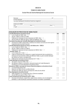ANEXO III
                                            TERMO DE HABILITAÇÃO
                          Gestão Plena do Sistema Municipal de Assistência Social


         Município: _________________________________________________________UF: ________________
         Prefeito Municipal: _____________________________________________________________________
         Secretário Municipal de Assistência Social (ou congênere): _____________________________________
         _____________________________________________________________________________________
         Endereço da SMAS: ____________________________________________________________________
         Cep: ________________________Tel: ( ) ___________________________Fax. ( ) _______________
         E-mail: _______________________________________________________________________________


AVALIAÇÃO DO PROCESSO DE HABILITAÇÃO
Conselho Municipal de Assistência Social                                                       SIM     NÃO
    Lei de Criação do CMAS. Data / /                                                           ( )      ( )
    Ata das 3 últimas reuniões do CMAS                                                         ( )      ( )
    Publicação de nomeação da atual composição do CMAS. Data / /                               ( )      ( )
    Ata da reunião do CMAS que aprova o pleito de habilitação. Data / /                        ( )      ( )
Secretaria Executiva do Conselho Municipal de Assistência Social
     Declaração do CMAS comprovando a existência da estrutura e de técnico de nível superior   ( )     ( )
     responsável pela Secretaria Executiva
Conselho Municipal do Direito da Criança e do Adolescente - CMDCA
     Lei de Criação do CMDCA. Data / /                                                         ( )      ( )
     Ata das 3 últimas reuniões do CMDCA                                                       ( )      ( )
     Publicação de nomeação da atual composição do CMDCA. Data / /                             ( )      ( )
 Conselho Tutelar - CT
     Lei de Criação do CT. Data / /                                                            ( )     ( )
     Cópias de Instrumentos que comprovem o regular funcionamento (atas ou portarias) ou       ( )     ( )
     declaração de funcionamento emitida pelo Ministério Público ou pelo Conselho Municipal
     dos Direitos da Criança e do Adolescente
     Publicação de nomeação da atual composição do CT. Data / /                                ( )      ( )
Fundo Municipal de Assistência Social
     Ato legal de criação do FMAS. Data / /                                                    ( )     ( )
     Ato legal que comprove a nomeação e alocação do gestor do Fundo Municipal de              ( )     ( )
     Assistência na Secretaria Municipal de Assistência Social
Alocação no FMAS e execução de recursos financeiros próprios na Assistência Social
     Lei Orçamentária Anula /LOA                                                               ( )      ( )
     Balancete do FMAS referente ao último trimestre                                           ( )      ( )
     Resolução do CMAS que aprova a prestação de contas do ano anterior                        ( )      ( )
Plano Municipal de Assistência Social
     PMAS atualizado com a programação física e financeira atualizada                          ( )      ( )
     Ata do CMAS que aprova o Plano. Data / /                                                  ( )      ( )
Centro de Referencia de Assistência Social - CRAS
     Descrição da localização, espaço físico, equipe técnica existente, área de abrangência    ( )     ( )
     (território) e a rede de proteção social básica existentes no território e proximidades




                                                          83
 