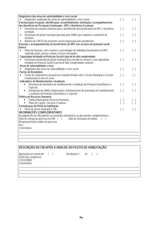 Diagnóstico das áreas de vulnerabilidade e risco social
      Diagnóstico atualizado das áreas de vulnerabilidade e risco social                          ( )   ( )
Estrutura para recepção, identificação, encaminhamento, orientação e acompanhamento
dos Benefícios de Prestação Continuada – BPC e Benefícios Eventuais
      Descrição da estrutura existente para o atendimento dos beneficiários do BPC e benefícios   ( )   ( )
      eventuais
      Declaração do gestor municipal aprovada pelo CMAS que comprove a existência da              ( )   ( )
      estrutura
      Número do CRESS do assistente social responsável pelo atendimento                           ( )   ( )
Inserção e acompanhamento de beneficiários do BPC nos serviços de proteção social
básica
      Plano de inserção, com o número e percentagem de indivíduos beneficiários do BPC            ( )   ( )
      contendo ações, prazos e metas a serem executadas
 Capacidade Instalada na Proteção Social Especial de alta complexidade
      Declaração atualizada do gestor municipal descrevendo os serviços e sua capacidade          ( )   ( )
      instalada na Proteção Social Especial de Alta Complexidade existente.
 Áreas de vulnerabilidade e risco
      Diagnóstico das áreas de vulnerabilidade e risco social                                     ( )   ( )
 Pactos de Resultados
      Termo de compromisso do pacto de resultado firmado entre o Gestor Municipal e o Gestor      ( )   ( )
      Estadual para o ano em curso
 Indicadores de Monitoramento e Avaliação
          Descrição da sistemática de monitoramento e avaliação da Proteção Social Básica e       ( )   ( )
          Especial;
          Declaração do CMAS comprovando o funcionamento da sistemática de monitoramento          ( )   ( )
          e avaliação da Proteção Social Básica e Especial
Política de Recursos Humanos
          Política Municipal de Recursos Humanos                                                  ( )   ( )
          Plano de Cargos, Carreiras e Salários                                                   ( )   ( )
Formalização do Pleito de habilitação
      Ofício do gestor municipal à CIB                                                            ( )   ( )
INFORMAÇÕES COMPLEMENTARES
Ao julgamento da CIB poderão ser anexados informações ou documentos complementares.
Data de entrega do processo na CIN / / . Data de conclusão da análise / /
Responsável pela análise do processo:
Ass:
Comentários:
__________________________________________________________________________________________________
__________________________________________________________________________________________________
__________________________________________________________________________________________________


DESCRIÇÃO DA CIB APÓS A ANÁLISE DO PLEITO DE HABILITAÇÃO
Aprovação na reunião de: / /   .       Resolução n.º  de   /   /    .
SEAS (ou Congênere):
COEGEMAS:
Comentários:
__________________________________________________________________________________________________
__________________________________________________________________________________________________
__________________________________________________________________________________________________




                                                            84
 