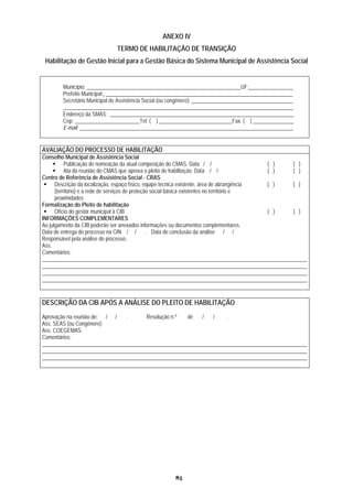 ANEXO IV
                             TERMO DE HABILITAÇÃO DE TRANSIÇÃO
 Habilitação de Gestão Inicial para a Gestão Básica do Sistema Municipal de Assistência Social


       Município: _________________________________________________________UF: ________________
       Prefeito Municipal: _____________________________________________________________________
       Secretário Municipal de Assistência Social (ou congênere): _____________________________________
       _____________________________________________________________________________________
       Endereço da SMAS: ____________________________________________________________________
       Cep: ________________________Tel: ( ) ___________________________Fax. ( ) _______________
       E-mail: _______________________________________________________________________________


AVALIAÇÃO DO PROCESSO DE HABILITAÇÃO
Conselho Municipal de Assistência Social
           Publicação de nomeação da atual composição do CMAS. Data / /                      ( ) ( )
           Ata da reunião do CMAS que aprova o pleito de habilitação. Data / /               ( ) ( )
Centro de Referência de Assistência Social - CRAS
      Descrição da localização, espaço físico, equipe técnica existente, área de abrangência ( ) ( )
      (território) e a rede de serviços de proteção social básica existentes no território e
      proximidades
Formalização do Pleito de habilitação
      Ofício do gestor municipal à CIB                                                       ( ) ( )
INFORMAÇÕES COMPLEMENTARES
Ao julgamento da CIB poderão ser anexados informações ou documentos complementares.
Data de entrega do processo na CIN / / . Data de conclusão da análise / /
Responsável pela análise do processo:
Ass:
Comentários:
__________________________________________________________________________________________________
__________________________________________________________________________________________________
__________________________________________________________________________________________________
__________________________________________________________________________________________________


DESCRIÇÃO DA CIB APÓS A ANÁLISE DO PLEITO DE HABILITAÇÃO
Aprovação na reunião de: / /   .       Resolução n.º  de   /   /    .
Ass. SEAS (ou Congênere):
Ass. COEGEMAS:
Comentários:
__________________________________________________________________________________________________
__________________________________________________________________________________________________
__________________________________________________________________________________________________




                                                     85
 
