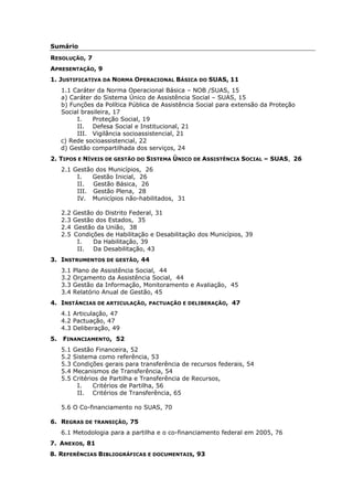 Sumário
RESOLUÇÃO, 7
APRESENTAÇÃO, 9
1. JUSTIFICATIVA DA NORMA OPERACIONAL BÁSICA DO SUAS, 11
     1.1 Caráter da Norma Operacional Básica – NOB /SUAS, 15
     a) Caráter do Sistema Único de Assistência Social – SUAS, 15
     b) Funções da Política Pública de Assistência Social para extensão da Proteção
     Social brasileira, 17
          I.    Proteção Social, 19
          II. Defesa Social e Institucional, 21
          III. Vigilância socioassistencial, 21
     c) Rede socioassistencial, 22
     d) Gestão compartilhada dos serviços, 24
2. TIPOS E NÍVEIS DE GESTÃO DO SISTEMA ÚNICO DE ASSISTÊNCIA SOCIAL – SUAS, 26
     2.1 Gestão dos Municípios, 26
          I.   Gestão Inicial, 26
          II. Gestão Básica, 26
          III. Gestão Plena, 28
          IV. Municípios não-habilitados, 31

     2.2   Gestão do Distrito Federal, 31
     2.3   Gestão dos Estados, 35
     2.4   Gestão da União, 38
     2.5   Condições de Habilitação e Desabilitação dos Municípios, 39
            I.   Da Habilitação, 39
            II. Da Desabilitação, 43
3. INSTRUMENTOS DE GESTÃO, 44
     3.1   Plano de Assistência Social, 44
     3.2   Orçamento da Assistência Social, 44
     3.3   Gestão da Informação, Monitoramento e Avaliação, 45
     3.4   Relatório Anual de Gestão, 45
4. INSTÂNCIAS DE ARTICULAÇÃO,       PACTUAÇÃO E DELIBERAÇÃO,   47
     4.1 Articulação, 47
     4.2 Pactuação, 47
     4.3 Deliberação, 49
5.   FINANCIAMENTO, 52
     5.1   Gestão Financeira, 52
     5.2   Sistema como referência, 53
     5.3   Condições gerais para transferência de recursos federais, 54
     5.4   Mecanismos de Transferência, 54
     5.5   Critérios de Partilha e Transferência de Recursos,
            I.    Critérios de Partilha, 56
            II. Critérios de Transferência, 65

     5.6 O Co-financiamento no SUAS, 70

6. REGRAS DE TRANSIÇÃO, 75
     6.1 Metodologia para a partilha e o co-financiamento federal em 2005, 76
7. ANEXOS, 81
8. REFERÊNCIAS BIBLIOGRÁFICAS E DOCUMENTAIS, 93
 