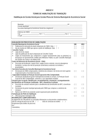 ANEXO V
                              TERMO DE HABILITAÇÃO DE TRANSIÇÃO
  Habilitação de Gestão Inicial para Gestão Plena do Sistema Municipal de Assistência Social


        Município: _________________________________________________________UF: ________________
        Prefeito Municipal: _____________________________________________________________________
        Secretário Municipal de Assistência Social (ou congênere): _____________________________________
        _____________________________________________________________________________________
        Endereço da SMAS: ____________________________________________________________________
        Cep: ________________________Tel: ( ) ___________________________Fax. ( ) _______________
        E-mail: _______________________________________________________________________________


AVALIAÇÃO DO PROCESSO DE HABILITAÇÃO
Conselho Municipal de Assistência Social                                                        SIM NÃO
      Publicação de nomeação da atual composição do CMAS. Data / /                              ( )  ( )
      Ata da reunião do CMAS que aprova o pleito de habilitação. Data / /                       ( )  ( )
 Conselho Tutelar
      cópia da lei de criação                                                                   ( ) ( )
      cópia da publicação da atual composição do Conselho Tutelar                               ( )  ( )
      Cópias de Instrumentos que comprovem o regular funcionamento (atas ou portarias) ou       ( ) ( )
      declaração de funcionamento emitida pelo Ministério Público ou pelo Conselho Municipal
      dos Direitos da Criança e do Adolescente
Centro de Referencia de Assistência Social – CRAS
      Descrição da localização, espaço físico, equipe técnica existente, área de abrangência    ( ) ( )
      (território) e serviços da rede de proteção social básica existentes no território e
      proximidades
 Secretaria Executiva do Conselho Municipal de Assistência Social
      Declaração do CMAS comprovando a existência da estrutura e de técnico de nível superior   ( ) ( )
      responsável pela a Secretaria Executiva
 Capacidade Instalada na Proteção Social Especial de Alta Complexidade
      Declaração atualizada do gestor municipal descrevendo os serviços, na Proteção Social     ( ) ( )
      Especial de Alta Complexidade, existentes e sua capacidade instalada
Estrutura para recepção, identificação, encaminhamento, orientação e acompanhamento
dos Benefícios de Prestação Continuada – BPC e Benefícios Eventuais
      Descrição da estrutura existente para o atendimento dos beneficiários do BPC e benefícios ( ) ( )
      eventuais
      Declaração do gestor municipal aprovada pelo CMAS que comprove a existência da            ( ) ( )
      estrutura
      Número do CRESS do assistente social responsável pelo atendimento                         ( )  ( )
Formalização do Pleito de habilitação
      Ofício do gestor municipal à CIB                                                          ( )  ( )
INFORMAÇÕES COMPLEMENTARES
Ao julgamento da CIB poderão ser anexados informações ou documentos complementares.
Data de entrega do processo na CIN / / . Data de conclusão da análise / /
Responsável pela análise do processo:
Ass:
Comentários:
__________________________________________________________________________________________________
__________________________________________________________________________________________________
__________________________________________________________________________________________________




                                                      86
 