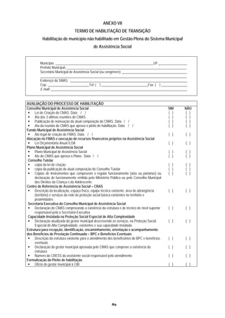 ANEXO VII
                                 TERMO DE HABILITAÇÃO DE TRANSIÇÃO
          Habilitação de município não habilitado em Gestão Plena do Sistema Municipal
                                              de Assistência Social


         Município: _________________________________________________________UF: ________________
         Prefeito Municipal: _____________________________________________________________________
         Secretário Municipal de Assistência Social (ou congênere): _____________________________________
         _____________________________________________________________________________________
         Endereço da SMAS: ____________________________________________________________________
         Cep: ________________________Tel: ( ) ___________________________Fax. ( ) _______________
         E-mail: _______________________________________________________________________________


AVALIAÇÃO DO PROCESSO DE HABILITAÇÃO
Conselho Municipal de Assistência Social                                                         SIM   NÃO
     Lei de Criação do CMAS. Data / /                                                            ( )    ( )
     Ata das 3 últimas reuniões do CMAS                                                          ( )    ( )
     Publicação de nomeação da atual composição do CMAS. Data / /                                ( )    ( )
     Ata da reunião do CMAS que aprova o pleito de habilitação. Data / /                         ( )    ( )
Fundo Municipal de Assistência Social
     Ato legal de criação do FMAS. Data / /                                                      ( )    ( )
Alocação no FMAS e execução de recursos financeiros próprios na Assistência Social
     Lei Orçamentária Anual /LOA                                                                 ( )    ( )
Plano Municipal de Assistência Social
     Plano Municipal de Assistência Social                                                       ( )    ( )
     Ato do CMAS que aprova o Plano. Data / /                                                    ( )    ( )
 Conselho Tutelar
     cópia da lei de criação                                                                     ( )   ( )
     cópia da publicação da atual composição do Conselho Tutelar                                 ( )   ( )
     Cópias de Instrumentos que comprovem o regular funcionamento (atas ou portarias) ou         ( )   ( )
     declaração de funcionamento emitida pelo Ministério Público ou pelo Conselho Municipal
     dos Direitos da Criança e do Adolescente
Centro de Referência de Assistência Social – CRAS
     Descrição da localização, espaço físico, equipe técnica existente, área de abrangência      ( )   ( )
     (território) e serviços da rede de proteção social básica existentes no território e
     proximidades
 Secretaria Executiva do Conselho Municipal de Assistência Social
     Declaração do CMAS comprovando a existência da estrutura e de técnico de nível superior     ( )   ( )
     responsável pela a Secretaria Executiva
 Capacidade Instalada na Proteção Social Especial de Alta Complexidade
     Declaração atualizada do gestor municipal descrevendo os serviços, na Proteção Social       ( )   ( )
     Especial de Alta Complexidade, existentes e sua capacidade instalada
Estrutura para recepção, identificação, encaminhamento, orientação e acompanhamento
dos Benefícios de Prestação Continuada – BPC e Benefícios Eventuais
     Descrição da estrutura existente para o atendimento dos beneficiários do BPC e benefícios   ( )   ( )
     eventuais
     Declaração do gestor municipal aprovada pelo CMAS que comprove a existência da              ( )   ( )
     estrutura
     Número do CRESS do assistente social responsável pelo atendimento                           ( )    ( )
Formalização do Pleito de habilitação
     Ofício do gestor municipal à CIB                                                            ( )    ( )




                                                           89
 