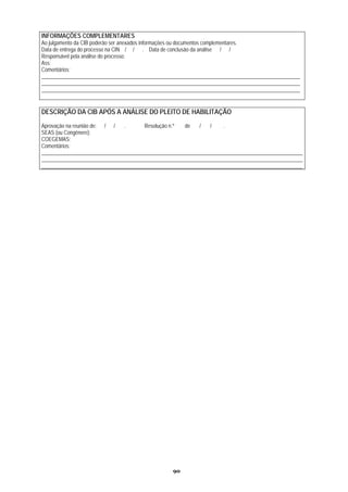INFORMAÇÕES COMPLEMENTARES
Ao julgamento da CIB poderão ser anexados informações ou documentos complementares.
Data de entrega do processo na CIN / / . Data de conclusão da análise / /
Responsável pela análise do processo:
Ass:
Comentários:
_________________________________________________________________________________________________
_________________________________________________________________________________________________
_________________________________________________________________________________________________


DESCRIÇÃO DA CIB APÓS A ANÁLISE DO PLEITO DE HABILITAÇÃO
Aprovação na reunião de: / /   .       Resolução n.º  de   /   /    .
SEAS (ou Congênere):
COEGEMAS:
Comentários:
__________________________________________________________________________________________________
__________________________________________________________________________________________________
__________________________________________________________________________________________________




                                                 90
 