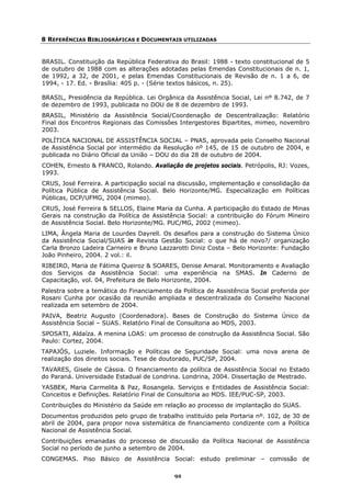 8 REFERÊNCIAS BIBLIOGRÁFICAS E DOCUMENTAIS UTILIZADAS


BRASIL. Constituição da República Federativa do Brasil: 1988 - texto constitucional de 5
de outubro de 1988 com as alterações adotadas pelas Emendas Constitucionais de n. 1,
de 1992, a 32, de 2001, e pelas Emendas Constitucionais de Revisão de n. 1 a 6, de
1994, - 17. Ed. - Brasília: 405 p. - (Série textos básicos, n. 25).

BRASIL, Presidência da República. Lei Orgânica da Assistência Social, Lei nº 8.742, de 7
de dezembro de 1993, publicada no DOU de 8 de dezembro de 1993.
BRASIL, Ministério da Assistência Social/Coordenação de Descentralização: Relatório
Final dos Encontros Regionais das Comissões Intergestores Bipartites, mimeo, novembro
2003.
POLÍTICA NACIONAL DE ASSISTÊNCIA SOCIAL – PNAS, aprovada pelo Conselho Nacional
de Assistência Social por intermédio da Resolução nº 145, de 15 de outubro de 2004, e
publicada no Diário Oficial da União – DOU do dia 28 de outubro de 2004.
COHEN, Ernesto & FRANCO, Rolando. Avaliação de projetos sociais. Petrópolis, RJ: Vozes,
1993.
CRUS, José Ferreira. A participação social na discussão, implementação e consolidação da
Política Pública de Assistência Social. Belo Horizonte/MG. Especialização em Políticas
Públicas, DCP/UFMG, 2004 (mimeo).
CRUS, José Ferreira & SELLOS, Elaine Maria da Cunha. A participação do Estado de Minas
Gerais na construção da Política de Assistência Social: a contribuição do Fórum Mineiro
de Assistência Social. Belo Horizonte/MG. PUC/MG, 2002 (mimeo).
LIMA, Ângela Maria de Lourdes Dayrell. Os desafios para a construção do Sistema Único
da Assistência Social/SUAS in Revista Gestão Social: o que há de novo?/ organização
Carla Bronzo Ladeira Carneiro e Bruno Lazzarotti Diniz Costa – Belo Horizonte: Fundação
João Pinheiro, 2004. 2 vol.: il.
RIBEIRO, Maria de Fátima Queiroz & SOARES, Denise Amaral. Monitoramento e Avaliação
dos Serviços da Assistência Social: uma experiência na SMAS. In Caderno de
Capacitação, vol. 04, Prefeitura de Belo Horizonte, 2004.
Palestra sobre a temática do Financiamento da Política de Assistência Social proferida por
Rosani Cunha por ocasião da reunião ampliada e descentralizada do Conselho Nacional
realizada em setembro de 2004.
PAIVA, Beatriz Augusto (Coordenadora). Bases de Construção do Sistema Único da
Assistência Social – SUAS. Relatório Final de Consultoria ao MDS, 2003.
SPOSATI, Aldaíza. A menina LOAS: um processo de construção da Assistência Social. São
Paulo: Cortez, 2004.
TAPAJÓS, Luziele. Informação e Políticas de Seguridade Social: uma nova arena de
realização dos direitos sociais. Tese de doutorado, PUC/SP, 2004.
TAVARES, Gisele de Cássia. O financiamento da política de Assistência Social no Estado
do Paraná. Universidade Estadual de Londrina. Londrina, 2004. Dissertação de Mestrado.
YASBEK, Maria Carmelita & Paz, Rosangela. Serviços e Entidades de Assistência Social:
Conceitos e Definições. Relatório Final de Consultoria ao MDS. IEE/PUC-SP, 2003.
Contribuições do Ministério da Saúde em relação ao processo de implantação do SUAS.
Documentos produzidos pelo grupo de trabalho instituído pela Portaria nº. 102, de 30 de
abril de 2004, para propor nova sistemática de financiamento condizente com a Política
Nacional de Assistência Social.
Contribuições emanadas do processo de discussão da Política Nacional de Assistência
Social no período de junho a setembro de 2004.
CONGEMAS. Piso Básico de Assistência Social: estudo preliminar – comissão de

                                            92
 