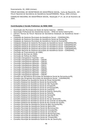 financiamento. RJ, 2000 (mimeo).
FÓRUM NACIONAL DE SECRETÁRIOS DE ASSISTÊNCIA SOCIAL. Carta de Maceió/AL. 34º.
Fórum Nacional de Secretários de Assistência Social/FONSEAS. Março, 2005 (mimeo).
CONSELHO NACIONAL DE ASSISTÊNCIA SOCIAL. Resolução nº 27, de 24 de fevereiro de
2005.



Contribuições à Versão Preliminar da NOB/2005

•   Associação dos Municípios do Oeste de Santa Catarina – AMOSC;
•   Associação Profissional dos Assistentes Sociais – APAS de Santa Catarina/SC;
•   Câmara Técnica do Fórum Nacional de Secretários Estaduais da Assistência Social –
    Fonseas;
•   Colegiado de Gestores Municipais da Assistência Social – COGEMAS/MG;
•   Colegiado de Gestores Municipais de Assistência Social da Paraíba/PB;
•   Colegiado de Gestores Municipais de Assistência Social do Paraná/PR;
•   Colegiado Estadual de Gestores Municipais da Assistência Social –COEGEMAS/MS;
•   Colegiado Estadual de Gestores Municipais da Assistência Social –COEGEMAS/SP;
•   Colegiado Estadual de Gestores Municipais da Assistência Social –COEGEMAS/PI;
•   Colegiado Estadual de Gestores Municipais da Assistência Social – COEGEMAS/RJ;
•   Colegiado Nacional de Gestores Municipais de Assistência Social – CONGEMAS;
•   Comissão de Financiamento do CNAS;
•   Comissão de Normas do CNAS;
•   Comissão de Política do CNAS;
•   Comissão Intergestora Tripartite – CIT;
•   Comissão Intergestores Bipartite – CIB/AP;
•   Comissão Intergestores Bipartite – CIB/CE;
•   Comissão Intergestores Bipartite – CIB/MS;
•   Comissão Intergestores Bipartite – CIB/PI;
•   Comissão Intergestores Bipartite – CIB/RJ;
•   Comissão Intergestores Bipartite – CIB/RR;
•   Comissão Intergestores Bipartite – CIB/RS;
•   Comissão Intergestores Bipartite – CIB/SC;
•   Comissão Intergestores Bipartite – CIB/SP;
•   Conselho de Secretários Municipais de Assistência Social de Pernambuco/PE;
•   Conselho dos Dirigentes Municipais de Assistência Social – CODIMAS/RS;
•   Conselho Estadual de Assistência Social de Minas Gerais/MG;
•   Conselho Estadual de Assistência Social de Roraima/RR;
•   Conselho Estadual de Assistência Social de São Paulo/SP;
•   Conselho Estadual de Assistência Social do Amapá/AP;
•   Conselho Estadual de Assistência Social do Amazonas/AM;
•   Conselho Estadual de Assistência Social do Ceará/CE;
•   Conselho Estadual de Assistência Social do Espírito Santo/ES;
•   Conselho Estadual de Assistência Social do Pará/PA;
•   Conselho Estadual de Assistência Social do Paraná/PR
•   Conselho Estadual de Assistência Social do Piauí/PI;
•   Conselho Estadual de Assistência Social do Rio de Janeiro/RJ;
•   Conselho Estadual de Assistência Social do Rio Grande do Norte/RN;
•   Conselho Estadual de Assistência Social do Rio Grande do Sul/RS;
•   Conselho Municipal de Assistência Social de Belo Horizonte/MG;
•   Conselho Municipal de Assistência Social de Betim/MG;
•   Conselho Municipal de Assistência Social de Blumenau/SC;
•   Conselho Municipal de Assistência Social de Gravataí/RS;
•   Conselho Municipal de Assistência Social de Joinville/SC;
•   Conselho Municipal de Assistência Social de Montenegro/RS;
•   Conselho Municipal de Assistência Social de São Paulo/SP;
•   Conselho Municipal de Assistência Social de Timóteo/MG;
•   Conselho Municipal de Assistência Social do Rio de Janeiro/RJ;

                                          93
 