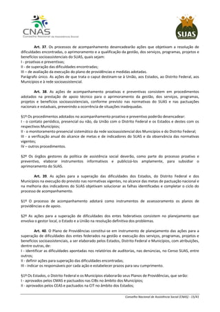 Conselho Nacional de Assistência Social (CNAS) - 15/41
Art. 37. Os processos de acompanhamento desencadearão ações que objetivam a resolução de
dificuldades encontradas, o aprimoramento e a qualificação da gestão, dos serviços, programas, projetos e
benefícios socioassistenciais do SUAS, quais sejam:
I - proativas e preventivas;
II - de superação das dificuldades encontradas;
III – de avaliação da execução do plano de providências e medidas adotadas.
Parágrafo único. As ações de que trata o caput destinam-se à União, aos Estados, ao Distrito Federal, aos
Municípios e à rede socioassistencial.
Art. 38. As ações de acompanhamento proativas e preventivas consistem em procedimentos
adotados na prestação de apoio técnico para o aprimoramento da gestão, dos serviços, programas,
projetos e benefícios socioassistenciais, conforme previsto nas normativas do SUAS e nas pactuações
nacionais e estaduais, prevenindo a ocorrência de situações inadequadas.
§1º Os procedimentos adotados no acompanhamento proativo e preventivo poderão desencadear:
I - o contato periódico, presencial ou não, da União com o Distrito Federal e os Estados e destes com os
respectivos Municípios;
II - o monitoramento presencial sistemático da rede socioassistencial dos Municípios e do Distrito Federal;
III - a verificação anual do alcance de metas e de indicadores do SUAS e da observância das normativas
vigentes;
IV – outros procedimentos.
§2º Os órgãos gestores da política de assistência social deverão, como parte do processo proativo e
preventivo, elaborar instrumentos informativos e publicizá-los amplamente, para subsidiar o
aprimoramento do SUAS.
Art. 39. As ações para a superação das dificuldades dos Estados, do Distrito Federal e dos
Municípios na execução do previsto nas normativas vigentes, no alcance das metas de pactuação nacional e
na melhoria dos indicadores do SUAS objetivam solucionar as falhas identificadas e completar o ciclo do
processo de acompanhamento.
§1º O processo de acompanhamento adotará como instrumentos de assessoramento os planos de
providências e de apoio.
§2º As ações para a superação de dificuldades dos entes federativos consistem no planejamento que
envolva o gestor local, o Estado e a União na resolução definitiva dos problemas.
Art. 40. O Plano de Providências constitui-se em instrumento de planejamento das ações para a
superação de dificuldades dos entes federados na gestão e execução dos serviços, programas, projetos e
benefícios socioassistenciais, a ser elaborado pelos Estados, Distrito Federal e Municípios, com atribuições,
dentre outras, de:
I - identificar as dificuldades apontadas nos relatórios de auditorias, nas denúncias, no Censo SUAS, entre
outros;
II - definir ações para superação das dificuldades encontradas;
III - indicar os responsáveis por cada ação e estabelecer prazos para seu cumprimento.
§1º Os Estados, o Distrito Federal e os Municípios elaborarão seus Planos de Providências, que serão:
I - aprovados pelos CMAS e pactuados nas CIBs no âmbito dos Municípios;
II - aprovados pelos CEAS e pactuados na CIT no âmbito dos Estados;
 