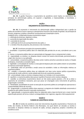 Conselho Nacional de Assistência Social (CNAS) - 17/41
Art. 45. A gestão financeira e orçamentária da assistência social implica na observância dos
princípios da administração pública, em especial: a legalidade, a impessoalidade, a moralidade, a
publicidade e a eficiência.
SEÇÃO I
ORÇAMENTO DA ASSISTÊNCIA SOCIAL
Art. 46. O orçamento é instrumento da administração pública indispensável para a gestão da
política de assistência social e expressa o planejamento financeiro das funções de gestão e da prestação de
serviços, programas, projetos e benefícios socioassistenciais à população usuária.
Parágrafo único. A elaboração da peça orçamentária requer:
I – a definição de diretrizes, objetivos e metas;
II – a previsão da organização das ações;
III – a provisão de recursos;
IV – a definição da forma de acompanhamento das ações; e
V – a revisão crítica das propostas, dos processos e dos resultados.
Art. 47. Constituem princípios do orçamento público:
I - anualidade: o orçamento público deve ser elaborado pelo período de um ano, coincidente com o ano
civil;
II - clareza: o orçamento público deve ser apresentado em linguagem clara e compreensível a todos;
III - especialidade: as receitas e as despesas devem constar de maneira discriminada, pormenorizando a
origem dos recursos e a sua aplicação;
IV - exclusividade: o orçamento público não deve conter matéria estranha à previsão da receita e à fixação
da despesa, ressalvadas as exceções legais;
V - legalidade: a arrecadação de receitas e a execução de despesas pelo setor público devem ser precedidas
de expressa autorização legislativa;
VI - publicidade: deve ser permitido o amplo acesso da sociedade a todas as informações relativas ao
orçamento público;
VII - unidade: o orçamento público deve ser elaborado com base numa mesma política orçamentária,
estruturado de modo uniforme, sendo vedada toda forma de orçamentos paralelos;
VIII - universalidade: todas as receitas e despesas devem ser incluídas na lei orçamentária;
IX - equilíbrio: o orçamento público deve possuir equilíbrio financeiro entre receita e despesa;
X - exatidão: as estimativas orçamentárias devem ser tão exatas quanto possível, a fim de se dotar o
orçamento da consistência necessária, para que possa ser empregado como instrumento de gerência,
programação e controle;
XI - flexibilidade: possibilidade de ajuste na execução do orçamento público às contingências operacionais e
à disponibilidade efetiva de recursos;
XII - programação: o orçamento público deve expressar o programa de trabalho detalhado concernente à
atuação do setor público durante a execução orçamentária;
XIII - regionalização: o orçamento público deve ser elaborado sobre a base territorial com o maior nível de
especificação possível, de forma a reduzir as desigualdades inter-regionais, segundo critério populacional.
SEÇÃO II
FUNDOS DE ASSISTÊNCIA SOCIAL
Art. 48. Os fundos de assistência social são instrumentos de gestão orçamentária e financeira da
União, dos Estados, do Distrito Federal e dos Municípios, nos quais devem ser alocadas as receitas e
executadas as despesas relativas ao conjunto de ações, serviços, programas, projetos e benefícios de
assistência social.
 
