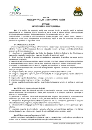 Conselho Nacional de Assistência Social (CNAS) - 2/41
ANEXO
RESOLUÇÃO Nº 33, DE 12 DE DEZEMBRO DE 2012
CAPÍTULO I
SISTEMA ÚNICO DE ASSISTÊNCIA SOCIAL
Art. 1º A política de assistência social, que tem por funções a proteção social, a vigilância
socioassistencial e a defesa de direitos, organiza-se sob a forma de sistema público não contributivo,
descentralizado e participativo, denominado Sistema Único de Assistência Social - SUAS.
Parágrafo único. A assistência social ocupa-se de prover proteção à vida, reduzir danos, prevenir a
incidência de riscos sociais, independente de contribuição prévia, e deve ser financiada com recursos
previstos no orçamento da Seguridade Social.
Art. 2º São objetivos do SUAS:
I - consolidar a gestão compartilhada, o cofinanciamento e a cooperação técnica entre a União, os Estados,
o Distrito Federal e os Municípios que, de modo articulado, operam a proteção social não contributiva e
garantem os direitos dos usuários;
II - estabelecer as responsabilidades da União, dos Estados, do Distrito Federal e dos Municípios na
organização, regulação, manutenção e expansão das ações de assistência social;
III - definir os níveis de gestão, de acordo com estágios de organização da gestão e ofertas de serviços
pactuados nacionalmente;
IV - orientar-se pelo princípio da unidade e regular, em todo o território nacional, a hierarquia, os vínculos e
as responsabilidades quanto à oferta dos serviços, benefícios, programas e projetos de assistência social;
V - respeitar as diversidades culturais, étnicas, religiosas, socioeconômicas, políticas e territoriais;
VI - reconhecer as especificidades, iniquidades e desigualdades regionais e municipais no planejamento e
execução das ações;
VII - assegurar a oferta dos serviços, programas, projetos e benefícios da assistência social;
VIII - integrar a rede pública e privada, com vínculo ao SUAS, de serviços, programas, projetos e benefícios
de assistência social;
IX - implementar a gestão do trabalho e a educação permanente na assistência social;
X - estabelecer a gestão integrada de serviços e benefícios;
XI - afiançar a vigilância socioassistencial e a garantia de direitos como funções da política de assistência
social.
Art. 3º São princípios organizativos do SUAS:
I - universalidade: todos têm direito à proteção socioassistencial, prestada a quem dela necessitar, com
respeito à dignidade e à autonomia do cidadão, sem discriminação de qualquer espécie ou comprovação
vexatória da sua condição;
II - gratuidade: a assistência social deve ser prestada sem exigência de contribuição ou contrapartida,
observado o que dispõe o art. 35, da Lei nº 10.741, de 1º de outubro de 2003 - Estatuto do Idoso;
III - integralidade da proteção social: oferta das provisões em sua completude, por meio de conjunto
articulado de serviços, programas, projetos e benefícios socioassistenciais;
IV – intersetorialidade: integração e articulação da rede socioassistencial com as demais políticas e órgãos
setoriais;
V – equidade: respeito às diversidades regionais, culturais, socioeconômicas, políticas e territoriais,
priorizando aqueles que estiverem em situação de vulnerabilidade e risco pessoal e social.
Art. 4º São seguranças afiançadas pelo SUAS:
I - acolhida: provida por meio da oferta pública de espaços e serviços para a realização da proteção social
básica e especial, devendo as instalações físicas e a ação profissional conter:
 