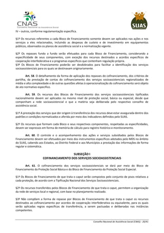 Conselho Nacional de Assistência Social (CNAS) - 20/41
IV – outros, conforme regulamentação específica.
§1º Os recursos referentes a cada Bloco de Financiamento somente devem ser aplicados nas ações e nos
serviços a eles relacionados, incluindo as despesas de custeio e de investimento em equipamentos
públicos, observados os planos de assistência social e a normatização vigente.
§2º Os repasses fundo a fundo serão efetuados para cada Bloco de Financiamento, considerando a
especificidade de seus componentes, com exceção dos recursos destinados a acordos específicos de
cooperação interfederativa e a programas específicos que contenham regulação própria.
§3º Os Blocos de Financiamento poderão ser desdobrados para facilitar a identificação dos serviços
socioassistenciais para os quais se destinavam originariamente.
Art. 58. O detalhamento da forma de aplicação dos repasses do cofinanciamento, dos critérios de
partilha, da prestação de contas do cofinanciamento dos serviços socioassistenciais regionalizados de
média e alta complexidade e de outras questões afetas à operacionalização do cofinanciamento será objeto
de ato normativo específico.
Art. 59. Os recursos dos Blocos de Financiamento dos serviços socioassistenciais tipificados
nacionalmente devem ser aplicados no mesmo nível de proteção social, básica ou especial, desde que
componham a rede socioassistencial e que a matéria seja deliberada pelo respectivo conselho de
assistência social.
§1º A prestação dos serviços que der origem à transferência dos recursos deve estar assegurada dentro dos
padrões e condições normatizados e aferida por meio dos indicadores definidos pelo SUAS.
§2º Os recursos que formam cada Bloco e seus respectivos componentes, respeitadas as especificidades,
devem ser expressos em forma de memória de cálculo para registro histórico e monitoramento.
Art. 60. O controle e o acompanhamento das ações e serviços subsidiados pelos Blocos de
Financiamento devem ser efetuados por meio dos instrumentos específicos adotados pelo MDS no âmbito
do SUAS, cabendo aos Estados, ao Distrito Federal e aos Municípios a prestação das informações de forma
regular e sistemática.
SUBSEÇÃO I
COFINANCIAMENTO DOS SERVIÇOS SOCIOASSISTENCIAIS
Art. 61. O cofinanciamento dos serviços socioassistenciais se dará por meio do Bloco de
Financiamento da Proteção Social Básica e do Bloco de Financiamento da Proteção Social Especial.
§1º Os Blocos de Financiamento de que trata o caput serão compostos pelo conjunto de pisos relativos a
cada proteção, de acordo com a Tipificação Nacional dos Serviços Socioassistenciais.
§2º Os recursos transferidos pelos Blocos de Financiamento de que trata o caput, permitem a organização
da rede de serviços local e regional, com base no planejamento realizado.
§3º Não compõem a forma de repasse por Blocos de Financiamento de que trata o caput os recursos
destinados ao cofinanciamento por acordos de cooperação interfederativa ou equivalente, para os quais
serão aplicadas regras específicas de transferência, a serem pactuadas e deliberadas nas instâncias
competentes.
 