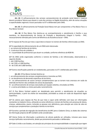 Conselho Nacional de Assistência Social (CNAS) - 21/41
Art. 62. O cofinanciamento dos serviços socioassistenciais de proteção social básica e especial
deverá considerar fatores que elevam o custo dos serviços na Região Amazônica, além de outras situações
e especificidades regionais e locais pactuadas na CIT e deliberados pelo CNAS.
Art. 63. O cofinanciamento da Proteção Social Básica tem por componentes o Piso Básico Fixo e o
Piso Básico Variável.
Art. 64. O Piso Básico Fixo destina-se ao acompanhamento e atendimento à família e seus
membros, no desenvolvimento do Serviço de Proteção e Atendimento Integral à Família - PAIF,
necessariamente ofertado pelo Centro de Referência da Assistência Social – CRAS.
§1º O repasse do Piso de que trata o caput deve se basear no número de famílias referenciadas ao CRAS.
§2º A capacidade de referenciamento de um CRAS está relacionada:
I - ao número de famílias do território;
II - à estrutura física da unidade; e
III - à quantidade de profissionais que atuam na unidade, conforme referência da NOB RH.
§3º Os CRAS serão organizados conforme o número de famílias a ele referenciadas, observando-se a
seguinte divisão:
I - até 2.500 famílias;
II - de 2.501 a 3.500 famílias;
III - de 3.501 até 5.000 famílias;
§4º Outras classificações poderão ser estabelecidos, pactuadas na CIT e deliberadas pelo CNAS.
Art. 65. O Piso Básico Variável destina-se:
I - ao cofinanciamento dos serviços complementares e inerentes ao PAIF;
II - ao atendimento de demandas específicas do território;
III - ao cofinanciamento de outros serviços complementares que se tornem mais onerosos em razão da
extensão territorial e das condições de acesso da população;
IV - ao cofinanciamento de serviços executados por equipes volantes, vinculadas ao CRAS;
V - a outras prioridades ou metas pactuadas nacionalmente.
§1º O Piso Básico Variável poderá ser desdobrado para permitir o atendimento de situações ou
particularidades, a partir da análise de necessidade, prioridade ou ainda em razão de dispositivos legais
específicos.
§2º Os valores para repasse do Piso de que trata o caput serão definidos com base em informações
constantes no Cadastro Único, utilizando-se como referência o número de famílias com presença de idosos,
crianças, adolescentes, jovens, incluindo as pessoas com deficiência, para atenção aos ciclos de vida em
serviços que complementam a proteção à família no território.
§3º Durante o período de migração dos beneficiários do BPC para o Cadastro Único, os dados dos sistemas
de informação próprios do BPC também serão considerados.
§4º Outras fontes de informação e parâmetros de cálculo poderão ser utilizados, inclusive para novos
serviços tipificados nacionalmente, desde que previamente pactuados e deliberados.
§5º Cabe à União e aos Estados, em atenção aos princípios da corresponsabilidade e cooperação que regem
 