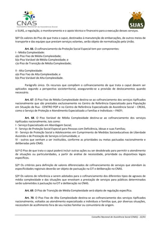Conselho Nacional de Assistência Social (CNAS) - 22/41
o SUAS, a regulação, o monitoramento e o apoio técnico e financeiro para a execução desses serviços.
§6º Os valores do Piso de que trata o caput, destinados à manutenção de embarcações, de outros meios de
transporte e das equipes que prestam serviços volantes, serão objeto de normatização pela União.
Art. 66. O cofinanciamento da Proteção Social Especial tem por componentes:
I - Média Complexidade:
a)o Piso Fixo de Média Complexidade;
b)o Piso Variável de Média Complexidade; e
c)o Piso de Transição de Média Complexidade;
II - Alta Complexidade:
a)o Piso Fixo de Alta Complexidade; e
b)o Piso Variável de Alta Complexidade.
Parágrafo único. Os recursos que compõem o cofinanciamento de que trata o caput devem ser
aplicados segundo a perspectiva socioterritorial, assegurando-se a provisão de deslocamentos quando
necessário.
Art. 67. O Piso Fixo de Média Complexidade destina-se ao cofinanciamento dos serviços tipificados
nacionalmente que são prestados exclusivamente no Centro de Referência Especializado para População
em Situação de Rua - CENTRO POP e no Centro de Referência Especializado de Assistência Social – CREAS,
como o Serviço de Proteção e Atendimento Especializado a Famílias e Indivíduos – PAEFI.
Art. 68. O Piso Variável de Média Complexidade destina-se ao cofinanciamento dos serviços
tipificados nacionalmente, tais como:
I - Serviço Especializado em Abordagem Social;
II - Serviço de Proteção Social Especial para Pessoas com Deficiência, Idosas e suas Famílias;
III - Serviço de Proteção Social a Adolescentes em Cumprimento de Medidas Socioeducativas de Liberdade
Assistida e de Prestação de Serviços à Comunidade; e
IV - outros que venham a ser instituídos, conforme as prioridades ou metas pactuadas nacionalmente e
deliberadas pelo CNAS.
§1º O Piso de que trata o caput poderá incluir outras ações ou ser desdobrado para permitir o atendimento
de situações ou particularidades, a partir da análise de necessidade, prioridade ou dispositivos legais
específicos.
§2º Os critérios para definição de valores diferenciados de cofinanciamento de serviços que atendam às
especificidades regionais deverão ser objeto de pactuação na CIT e deliberação no CNAS.
§3º Os valores de referência a serem adotados para o cofinanciamento dos diferentes tipos de agravos de
média complexidade e das situações que envolvam a prestação de serviços para públicos determinados
serão submetidos à pactuação na CIT e deliberação no CNAS.
Art. 69. O Piso de Transição de Média Complexidade será objeto de regulação específica.
Art. 70. O Piso Fixo de Alta Complexidade destina-se ao cofinanciamento dos serviços tipificados
nacionalmente, voltados ao atendimento especializado a indivíduos e famílias que, por diversas situações,
necessitem de acolhimento fora de seu núcleo familiar ou comunitário de origem.
 