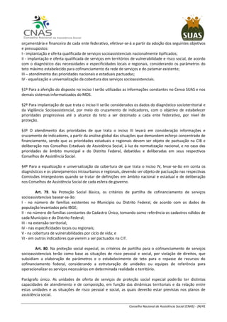 Conselho Nacional de Assistência Social (CNAS) - 24/41
orçamentária e financeira de cada ente federativo, efetivar-se-á a partir da adoção dos seguintes objetivos
e pressupostos:
I - implantação e oferta qualificada de serviços socioassistenciais nacionalmente tipificados;
II - implantação e oferta qualificada de serviços em territórios de vulnerabilidade e risco social, de acordo
com o diagnóstico das necessidades e especificidades locais e regionais, considerando os parâmetros do
teto máximo estabelecido para cofinanciamento da rede de serviços e do patamar existente;
III – atendimento das prioridades nacionais e estaduais pactuadas;
IV - equalização e universalização da cobertura dos serviços socioassistenciais.
§1º Para a aferição do disposto no inciso I serão utilizadas as informações constantes no Censo SUAS e nos
demais sistemas informatizados do MDS.
§2º Para implantação de que trata o inciso II serão considerados os dados do diagnóstico socioterritorial e
da Vigilância Socioassistencial, por meio do cruzamento de indicadores, com o objetivo de estabelecer
prioridades progressivas até o alcance do teto a ser destinado a cada ente federativo, por nível de
proteção.
§3º O atendimento das prioridades de que trata o inciso III levará em consideração informações e
cruzamento de indicadores, a partir da análise global das situações que demandem esforço concentrado de
financiamento, sendo que as prioridades estaduais e regionais devem ser objeto de pactuação na CIB e
deliberação nos Conselhos Estaduais de Assistência Social, à luz da normatização nacional, e no caso das
prioridades de âmbito municipal e do Distrito Federal, debatidas e deliberadas em seus respectivos
Conselhos de Assistência Social.
§4º Para a equalização e universalização da cobertura de que trata o inciso IV, levar-se-ão em conta os
diagnósticos e os planejamentos intraurbanos e regionais, devendo ser objeto de pactuação nas respectivas
Comissões Intergestores quando se tratar de definições em âmbito nacional e estadual e de deliberação
nos Conselhos de Assistência Social de cada esfera de governo.
Art. 79. Na Proteção Social Básica, os critérios de partilha de cofinanciamento de serviços
socioassistenciais basear-se-ão:
I - no número de famílias existentes no Município ou Distrito Federal, de acordo com os dados de
população levantados pelo IBGE;
II - no número de famílias constantes do Cadastro Único, tomando como referência os cadastros válidos de
cada Município e do Distrito Federal;
III - na extensão territorial;
IV - nas especificidades locais ou regionais;
V - na cobertura de vulnerabilidades por ciclo de vida; e
VI - em outros indicadores que vierem a ser pactuados na CIT.
Art. 80. Na proteção social especial, os critérios de partilha para o cofinanciamento de serviços
socioassistenciais terão como base as situações de risco pessoal e social, por violação de direitos, que
subsidiam a elaboração de parâmetros e o estabelecimento de teto para o repasse de recursos do
cofinanciamento federal, considerando a estruturação de unidades ou equipes de referência para
operacionalizar os serviços necessários em determinada realidade e território.
Parágrafo único. As unidades de oferta de serviços de proteção social especial poderão ter distintas
capacidades de atendimento e de composição, em função das dinâmicas territoriais e da relação entre
estas unidades e as situações de risco pessoal e social, as quais deverão estar previstas nos planos de
assistência social.
 