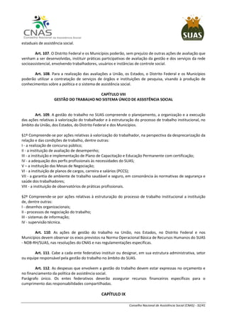 Conselho Nacional de Assistência Social (CNAS) - 32/41
estaduais de assistência social.
Art. 107. O Distrito Federal e os Municípios poderão, sem prejuízo de outras ações de avaliação que
venham a ser desenvolvidas, instituir práticas participativas de avaliação da gestão e dos serviços da rede
socioassistencial, envolvendo trabalhadores, usuários e instâncias de controle social.
Art. 108. Para a realização das avaliações a União, os Estados, o Distrito Federal e os Municípios
poderão utilizar a contratação de serviços de órgãos e instituições de pesquisa, visando à produção de
conhecimentos sobre a política e o sistema de assistência social.
CAPÍTULO VIII
GESTÃO DO TRABALHO NO SISTEMA ÚNICO DE ASSISTÊNCIA SOCIAL
Art. 109. A gestão do trabalho no SUAS compreende o planejamento, a organização e a execução
das ações relativas à valorização do trabalhador e à estruturação do processo de trabalho institucional, no
âmbito da União, dos Estados, do Distrito Federal e dos Municípios.
§1º Compreende-se por ações relativas à valorização do trabalhador, na perspectiva da desprecarização da
relação e das condições de trabalho, dentre outras:
I - a realização de concurso público;
II - a instituição de avaliação de desempenho;
III - a instituição e implementação de Plano de Capacitação e Educação Permanente com certificação;
IV - a adequação dos perfis profissionais às necessidades do SUAS;
V – a instituição das Mesas de Negociação;
VI - a instituição de planos de cargos, carreira e salários (PCCS);
VII - a garantia de ambiente de trabalho saudável e seguro, em consonância às normativas de segurança e
saúde dos trabalhadores;
VIII - a instituição de observatórios de práticas profissionais.
§2º Compreende-se por ações relativas à estruturação do processo de trabalho institucional a instituição
de, dentre outras:
I - desenhos organizacionais;
II - processos de negociação do trabalho;
III - sistemas de informação;
IV - supervisão técnica.
Art. 110. As ações de gestão do trabalho na União, nos Estados, no Distrito Federal e nos
Municípios devem observar os eixos previstos na Norma Operacional Básica de Recursos Humanos do SUAS
- NOB-RH/SUAS, nas resoluções do CNAS e nas regulamentações específicas.
Art. 111. Cabe a cada ente federativo instituir ou designar, em sua estrutura administrativa, setor
ou equipe responsável pela gestão do trabalho no âmbito do SUAS.
Art. 112. As despesas que envolvem a gestão do trabalho devem estar expressas no orçamento e
no financiamento da política de assistência social.
Parágrafo único. Os entes federativos deverão assegurar recursos financeiros específicos para o
cumprimento das responsabilidades compartilhadas.
CAPÍTULO IX
 