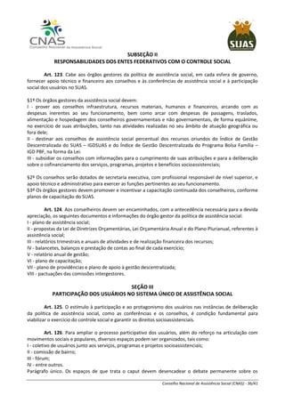 Conselho Nacional de Assistência Social (CNAS) - 36/41
SUBSEÇÃO II
RESPONSABILIDADES DOS ENTES FEDERATIVOS COM O CONTROLE SOCIAL
Art. 123. Cabe aos órgãos gestores da política de assistência social, em cada esfera de governo,
fornecer apoio técnico e financeiro aos conselhos e às conferências de assistência social e à participação
social dos usuários no SUAS.
§1º Os órgãos gestores da assistência social devem:
I - prover aos conselhos infraestrutura, recursos materiais, humanos e financeiros, arcando com as
despesas inerentes ao seu funcionamento, bem como arcar com despesas de passagens, traslados,
alimentação e hospedagem dos conselheiros governamentais e não governamentais, de forma equânime,
no exercício de suas atribuições, tanto nas atividades realizadas no seu âmbito de atuação geográfica ou
fora dele;
II - destinar aos conselhos de assistência social percentual dos recursos oriundos do Índice de Gestão
Descentralizada do SUAS – IGDSUAS e do Índice de Gestão Descentralizada do Programa Bolsa Família –
IGD PBF, na forma da Lei.
III - subsidiar os conselhos com informações para o cumprimento de suas atribuições e para a deliberação
sobre o cofinanciamento dos serviços, programas, projetos e benefícios socioassistenciais;
§2º Os conselhos serão dotados de secretaria executiva, com profissional responsável de nível superior, e
apoio técnico e administrativo para exercer as funções pertinentes ao seu funcionamento.
§3º Os órgãos gestores devem promover e incentivar a capacitação continuada dos conselheiros, conforme
planos de capacitação do SUAS.
Art. 124. Aos conselheiros devem ser encaminhados, com a antecedência necessária para a devida
apreciação, os seguintes documentos e informações do órgão gestor da política de assistência social:
I - plano de assistência social;
II - propostas da Lei de Diretrizes Orçamentárias, Lei Orçamentária Anual e do Plano Plurianual, referentes à
assistência social;
III - relatórios trimestrais e anuais de atividades e de realização financeira dos recursos;
IV - balancetes, balanços e prestação de contas ao final de cada exercício;
V - relatório anual de gestão;
VI - plano de capacitação;
VII - plano de providências e plano de apoio à gestão descentralizada;
VIII - pactuações das comissões intergestores.
SEÇÃO III
PARTICIPAÇÃO DOS USUÁRIOS NO SISTEMA ÚNICO DE ASSISTÊNCIA SOCIAL
Art. 125. O estímulo à participação e ao protagonismo dos usuários nas instâncias de deliberação
da política de assistência social, como as conferências e os conselhos, é condição fundamental para
viabilizar o exercício do controle social e garantir os direitos socioassistenciais.
Art. 126. Para ampliar o processo participativo dos usuários, além do reforço na articulação com
movimentos sociais e populares, diversos espaços podem ser organizados, tais como:
I - coletivo de usuários junto aos serviços, programas e projetos socioassistenciais;
II - comissão de bairro;
III - fórum;
IV - entre outros.
Parágrafo único. Os espaços de que trata o caput devem desencadear o debate permanente sobre os
 