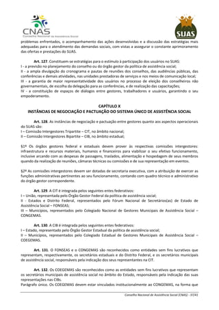 Conselho Nacional de Assistência Social (CNAS) - 37/41
problemas enfrentados, o acompanhamento das ações desenvolvidas e a discussão das estratégias mais
adequadas para o atendimento das demandas sociais, com vistas a assegurar o constante aprimoramento
das ofertas e prestações do SUAS.
Art. 127. Constituem-se estratégias para o estímulo à participação dos usuários no SUAS:
I - a previsão no planejamento do conselho ou do órgão gestor da política de assistência social;
II - a ampla divulgação do cronograma e pautas de reuniões dos conselhos, das audiências públicas, das
conferências e demais atividades, nas unidades prestadoras de serviços e nos meios de comunicação local;
III - a garantia de maior representatividade dos usuários no processo de eleição dos conselheiros não
governamentais, de escolha da delegação para as conferências, e de realização das capacitações;
IV - a constituição de espaços de diálogos entre gestores, trabalhadores e usuários, garantindo o seu
empoderamento.
CAPÍTULO X
INSTÂNCIAS DE NEGOCIAÇÃO E PACTUAÇÃO DO SISTEMA ÚNICO DE ASSISTÊNCIA SOCIAL
Art. 128. As instâncias de negociação e pactuação entre gestores quanto aos aspectos operacionais
do SUAS são:
I – Comissão Intergestores Tripartite – CIT, no âmbito nacional;
II – Comissão Intergestores Bipartite – CIB, no âmbito estadual;
§1º Os órgãos gestores federal e estaduais devem prover às respectivas comissões intergestores:
infraestrutura e recursos materiais, humanos e financeiros para viabilizar o seu efetivo funcionamento,
inclusive arcando com as despesas de passagens, traslados, alimentação e hospedagem de seus membros
quando da realização de reuniões, câmaras técnicas ou comissões e de sua representação em eventos.
§2º As comissões intergestores devem ser dotadas de secretaria executiva, com a atribuição de exercer as
funções administrativas pertinentes ao seu funcionamento, contando com quadro técnico e administrativo
do órgão gestor correspondente.
Art. 129. A CIT é integrada pelos seguintes entes federativos:
I – União, representada pelo Órgão Gestor Federal da política de assistência social;
II - Estados e Distrito Federal, representados pelo Fórum Nacional de Secretários(as) de Estado de
Assistência Social – FONSEAS;
III – Municípios, representados pelo Colegiado Nacional de Gestores Municipais de Assistência Social –
CONGEMAS.
Art. 130. A CIB é integrada pelos seguintes entes federativos:
I – Estado, representado pelo Órgão Gestor Estadual da política de assistência social;
II – Municípios, representados pelo Colegiado Estadual de Gestores Municipais de Assistência Social –
COEGEMAS.
Art. 131. O FONSEAS e o CONGEMAS são reconhecidos como entidades sem fins lucrativos que
representam, respectivamente, os secretários estaduais e do Distrito Federal, e os secretários municipais
de assistência social, responsáveis pela indicação dos seus representantes na CIT.
Art. 132. Os COEGEMAS são reconhecidos como as entidades sem fins lucrativos que representam
os secretários municipais de assistência social no âmbito do Estado, responsáveis pela indicação das suas
representações nas CIBs.
Parágrafo único. Os COEGEMAS devem estar vinculados institucionalmente ao CONGEMAS, na forma que
 