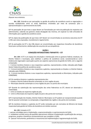 Conselho Nacional de Assistência Social (CNAS) - 38/41
dispuser seus estatutos.
Art. 133. Entende-se por pactuações na gestão da política de assistência social as negociações e
acordos estabelecidos entre os entes federativos envolvidos por meio de consensos para a
operacionalização e o aprimoramento do SUAS.
§1º As pactuações de que trata o caput devem ser formalizadas por meio da publicação do respectivo ato
administrativo, cabendo aos gestores ampla divulgação das mesmas, em especial na rede articulada de
informações para a gestão da assistência social.
§2º As cópias das publicações de que trata o §1º devem ser encaminhadas às secretarias executivas da CIT
e CIB e por estas arquivadas, incondicional e regularmente.
§3º As pactuações da CIT e das CIBs devem ser encaminhadas aos respectivos Conselhos de Assistência
Social para conhecimento e deliberação dos assuntos de sua competência.
SEÇÃO I
COMISSÃO INTERGESTORES TRIPARTITE – CIT
Art. 134. A CIT é um espaço de articulação e interlocução entre os gestores federal, estaduais, do
Distrito Federal e municipais, para viabilizar a política de assistência social, caracterizando-se como
instância de negociação e pactuação quanto aos aspectos operacionais da gestão do SUAS, com a seguinte
composição:
I - 5 (cinco) membros titulares e seus respectivos suplentes, representando a União, indicados pelo Órgão
Gestor Federal da política de assistência social;
II - 5 (cinco) membros titulares e seus respectivos suplentes, representando os Estados e o Distrito Federal,
indicados pelo FONSEAS;
III - 5 (cinco) membros titulares e seus respectivos suplentes, representando os Municípios, indicados pelo
CONGEMAS.
§1º Os membros titulares e suplentes representantes dos:
I – Estados e Distrito Federal deverão contemplar as cinco regiões do país;
II – Municípios deverão contemplar as cinco regiões do país e os portes dos municípios.
§2º Quando da substituição das representações dos entes federativos na CIT, deverá ser observada a
rotatividade:
I – entre os Estados da respectiva região do país;
II – entre os Municípios da respectiva região do país e dos portes de município.
§3º A representação dos Estados, Distrito Federal e Municípios na CIT poderá ser excepcionalizada quando
não for possível contemplar na composição a integralidade das regiões e dos portes de municípios.
§4º Os membros titulares e suplentes da CIT serão nomeados por ato normativo do Ministro de Estado
responsável pela gestão da Política de Assistência em âmbito nacional.
Art. 135. Compete à CIT:
I - pactuar estratégias para a implantação, a operacionalização e o aprimoramento do SUAS;
II - estabelecer acordos acerca de questões operacionais relativas à implantação e qualificação dos serviços,
programas, projetos e benefícios socioassistenciais que compõem o SUAS;
III - pactuar instrumentos, parâmetros e mecanismos de implementação e regulamentação do SUAS;
 