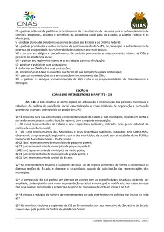 Conselho Nacional de Assistência Social (CNAS) - 39/41
IV - pactuar critérios de partilha e procedimentos de transferência de recursos para o cofinanciamento de
serviços, programas, projetos e benefícios da assistência social para os Estados, o Distrito Federal e os
Municípios;
V - pactuar planos de providência e planos de apoio aos Estados e ao Distrito Federal;
VI - pactuar prioridades e metas nacionais de aprimoramento do SUAS, de prevenção e enfrentamento da
pobreza, da desigualdade, das vulnerabilidades sociais e dos riscos sociais;
VII - pactuar estratégias e procedimentos de contato permanente e assessoramento técnico às CIBs e
gestores de assistência social;
VIII - pactuar seu regimento interno e as estratégias para sua divulgação;
IX - publicar e publicizar suas pactuações;
X - informar ao CNAS sobre suas pactuações;
XI - encaminhar ao CNAS os assuntos que forem de sua competência para deliberação;
XII - pactuar as orientações para estruturação e funcionamento das CIBs;
XIII – pactuar os serviços socioassistenciais de alto custo e as responsabilidades de financiamento e
execução.
SEÇÃO II
COMISSÃO INTERGESTORES BIPARTITE - CIB
Art. 136. A CIB constitui-se como espaço de articulação e interlocução dos gestores municipais e
estaduais da política de assistência social, caracterizando-se como instância de negociação e pactuação
quanto aos aspectos operacionais da gestão do SUAS,
§1º É requisito para sua constituição a representatividade do Estado e dos municípios, levando em conta o
porte dos municípios e sua distribuição regional, com a seguinte composição:
I - 06 (seis) representantes do Estado e seus respectivos suplentes, indicados pelo gestor estadual da
política de assistência social;
II - 06 (seis) representantes dos Municípios e seus respectivos suplentes, indicados pelo COEGEMAS,
observando a representação regional e o porte dos municípios, de acordo com o estabelecido na Política
Nacional de Assistência Social – PNAS, sendo:
a) 02 (dois) representantes de municípios de pequeno porte I;
b) 01 (um) representante de municípios de pequeno porte II;
c) 01 (um) representante de municípios de médio porte;
d) 01 (um) representante de municípios de grande porte; e
e) 01 (um) representante da capital do Estado.
§2º Os representantes titulares e suplentes deverão ser de regiões diferentes, de forma a contemplar as
diversas regiões do Estado, e observar a rotatividade, quando da substituição das representações dos
municípios.
§3º A composição da CIB poderá ser alterada de acordo com as especificidades estaduais, podendo ser
ampliada, contemplando uma maior representação estadual e municipal, e modificada, nos casos em que
não seja possível contemplar a proporção de porte de municípios descrita no inciso II do §1º.
§4º É vedada a redução do número de representantes de cada ente federativo definido nos incisos I e II do
§1º.
§5º Os membros titulares e suplentes da CIB serão nomeados por ato normativo do Secretário de Estado
responsável pela gestão da Política de Assistência Social.
 