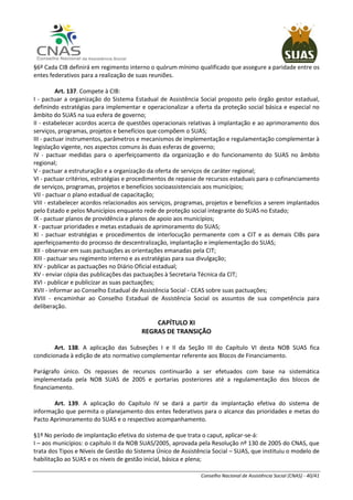 Conselho Nacional de Assistência Social (CNAS) - 40/41
§6º Cada CIB definirá em regimento interno o quórum mínimo qualificado que assegure a paridade entre os
entes federativos para a realização de suas reuniões.
Art. 137. Compete à CIB:
I - pactuar a organização do Sistema Estadual de Assistência Social proposto pelo órgão gestor estadual,
definindo estratégias para implementar e operacionalizar a oferta da proteção social básica e especial no
âmbito do SUAS na sua esfera de governo;
II - estabelecer acordos acerca de questões operacionais relativas à implantação e ao aprimoramento dos
serviços, programas, projetos e benefícios que compõem o SUAS;
III - pactuar instrumentos, parâmetros e mecanismos de implementação e regulamentação complementar à
legislação vigente, nos aspectos comuns às duas esferas de governo;
IV - pactuar medidas para o aperfeiçoamento da organização e do funcionamento do SUAS no âmbito
regional;
V - pactuar a estruturação e a organização da oferta de serviços de caráter regional;
VI - pactuar critérios, estratégias e procedimentos de repasse de recursos estaduais para o cofinanciamento
de serviços, programas, projetos e benefícios socioassistenciais aos municípios;
VII - pactuar o plano estadual de capacitação;
VIII - estabelecer acordos relacionados aos serviços, programas, projetos e benefícios a serem implantados
pelo Estado e pelos Municípios enquanto rede de proteção social integrante do SUAS no Estado;
IX - pactuar planos de providência e planos de apoio aos municípios;
X - pactuar prioridades e metas estaduais de aprimoramento do SUAS;
XI - pactuar estratégias e procedimentos de interlocução permanente com a CIT e as demais CIBs para
aperfeiçoamento do processo de descentralização, implantação e implementação do SUAS;
XII - observar em suas pactuações as orientações emanadas pela CIT;
XIII - pactuar seu regimento interno e as estratégias para sua divulgação;
XIV - publicar as pactuações no Diário Oficial estadual;
XV - enviar cópia das publicações das pactuações à Secretaria Técnica da CIT;
XVI - publicar e publicizar as suas pactuações;
XVII - informar ao Conselho Estadual de Assistência Social - CEAS sobre suas pactuações;
XVIII - encaminhar ao Conselho Estadual de Assistência Social os assuntos de sua competência para
deliberação.
CAPÍTULO XI
REGRAS DE TRANSIÇÃO
Art. 138. A aplicação das Subseções I e II da Seção III do Capítulo VI desta NOB SUAS fica
condicionada à edição de ato normativo complementar referente aos Blocos de Financiamento.
Parágrafo único. Os repasses de recursos continuarão a ser efetuados com base na sistemática
implementada pela NOB SUAS de 2005 e portarias posteriores até a regulamentação dos blocos de
financiamento.
Art. 139. A aplicação do Capítulo IV se dará a partir da implantação efetiva do sistema de
informação que permita o planejamento dos entes federativos para o alcance das prioridades e metas do
Pacto Aprimoramento do SUAS e o respectivo acompanhamento.
§1º No período de implantação efetiva do sistema de que trata o caput, aplicar-se-á:
I – aos municípios: o capítulo II da NOB SUAS/2005, aprovada pela Resolução nº 130 de 2005 do CNAS, que
trata dos Tipos e Níveis de Gestão do Sistema Único de Assistência Social – SUAS, que instituiu o modelo de
habilitação ao SUAS e os níveis de gestão inicial, básica e plena;
 