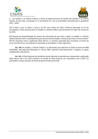 Conselho Nacional de Assistência Social (CNAS) - 41/41
II - aos Estados e ao Distrito Federal: o Pacto de Aprimoramento da Gestão dos Estados e do Distrito
Federal, de que trata a resolução n.º 17 de 2010 da CIT, com as prioridades instituídas para o quadriênio
2011 – 2014;
§2º O Pacto a que se refere o inciso II do §1º será revisto em 2013, conforme pactuação na CIT de
prioridades e metas nacionais para os Estados e o Distrito Federal, permanecendo em vigor até o exercício
de 2015.
§3º Quando da disponibilização do sistema de informação de que trata o caput, os Estados e o Distrito
Federal deverão inserir o planejamento para alcance das prioridades e metas de que trata o inciso II do §1º.
§4º No interstício entre a publicação desta Norma e a primeira pactuação dos municípios na forma do
inciso II do §5º do art. 18, poderão ser pactuadas as prioridades e metas específicas.
Art. 140. Os Estados, o Distrito Federal e os Municípios que aderiram ao SUAS na forma da NOB
SUAS/2005, aprovada pela Resolução nº 130 de 2005, passarão automaticamente a respeitar as regras
estabelecidas nesta Norma.
Art. 141. O Plano Nacional de Assistência Social referente ao período que compreende a publicação
desta Norma até o ano 2015 consistirá na revisão do Plano Decenal, em consonância com o PPA e as
prioridades e metas nacionais do Pacto de Aprimoramento do SUAS.
 