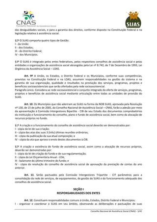 Conselho Nacional de Assistência Social (CNAS) - 5/41
das desigualdades sociais, e para a garantia dos direitos, conforme disposto na Constituição Federal e na
legislação relativa à assistência social.
§2º O SUAS comporta quatro tipos de Gestão:
I - da União
II - dos Estados;
III - do Distrito Federal;
IV - dos Municípios.
§3º O SUAS é integrado pelos entes federativos, pelos respectivos conselhos de assistência social e pelas
entidades e organizações de assistência social abrangidas pela Lei nº 8.742, de 7 de Dezembro de 1993, Lei
Orgânica da Assistência Social – LOAS.
Art. 9º A União, os Estados, o Distrito Federal e os Municípios, conforme suas competências,
previstas na Constituição Federal e na LOAS, assumem responsabilidades na gestão do sistema e na
garantia de sua organização, qualidade e resultados na prestação dos serviços, programas, projetos e
benefícios socioassistenciais que serão ofertados pela rede socioassistencial.
Parágrafo único. Considera-se rede socioassistencial o conjunto integrado da oferta de serviços, programas,
projetos e benefícios de assistência social mediante articulação entre todas as unidades de provisão do
SUAS.
Art. 10. Os Municípios que não aderiram ao SUAS na forma da NOB SUAS, aprovada pela Resolução
nº 130, de 15 de julho de 2005, do Conselho Nacional de Assistência Social – CNAS, farão a adesão por meio
da apresentação à Comissão Intergestores Bipartite - CIB de seu Estado dos documentos comprobatórios
da instituição e funcionamento do conselho, plano e fundo de assistência social, bem como da alocação de
recursos próprios no fundo.
§1º A criação e o funcionamento do conselho de assistência social deverão ser demonstrados por:
I - cópia da lei de sua criação;
II - cópia das atas das suas 3 (três) últimas reuniões ordinárias;
III - cópia da publicação da sua atual composição; e
IV - cópia da ata que aprova o envio destes documentos à CIB.
§2º A criação e existência do fundo de assistência social, assim como a alocação de recursos próprios,
deverão ser demonstradas por:
I - cópia da lei de criação do fundo e de sua regulamentação;
II - cópia da Lei Orçamentária Anual - LOA;
III - balancete do último trimestre do fundo; e
IV - cópia da resolução do conselho de assistência social de aprovação da prestação de contas do ano
anterior.
Art. 11. Serão pactuados pela Comissão Intergestores Tripartite - CIT parâmetros para a
consolidação da rede de serviços, de equipamentos, da gestão do SUAS e do funcionamento adequado dos
conselhos de assistência social.
SEÇÃO I
RESPONSABILIDADES DOS ENTES
Art. 12. Constituem responsabilidades comuns à União, Estados, Distrito Federal e Municípios:
I - organizar e coordenar o SUAS em seu âmbito, observando as deliberações e pactuações de suas
 