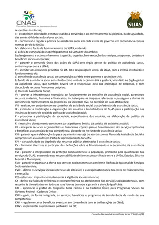 Conselho Nacional de Assistência Social (CNAS) - 6/41
respectivas instâncias;
II - estabelecer prioridades e metas visando à prevenção e ao enfrentamento da pobreza, da desigualdade,
das vulnerabilidades e dos riscos sociais;
III - normatizar e regular a política de assistência social em cada esfera de governo, em consonância com as
normas gerais da União;
IV - elaborar o Pacto de Aprimoramento do SUAS, contendo:
a) ações de estruturação e aperfeiçoamento do SUAS em seu âmbito;
b)planejamento e acompanhamento da gestão, organização e execução dos serviços, programas, projetos e
benefícios socioassistenciais;
V - garantir o comando único das ações do SUAS pelo órgão gestor da política de assistência social,
conforme preconiza a LOAS;
VI - atender aos requisitos previstos no art. 30 e seu parágrafo único, da LOAS, com a efetiva instituição e
funcionamento do:
a) conselho de assistência social, de composição paritária entre governo e sociedade civil;
b) fundo de assistência social constituído como unidade orçamentária e gestora, vinculado ao órgão gestor
da assistência social, que também deverá ser o responsável pela sua ordenação de despesas, e com
alocação de recursos financeiros próprios;
c) Plano de Assistência Social;
VII - prover a infraestrutura necessária ao funcionamento do conselho de assistência social, garantindo
recursos materiais, humanos e financeiros, inclusive para as despesas referentes a passagens e diárias de
conselheiros representantes do governo ou da sociedade civil, no exercício de suas atribuições;
VIII - realizar, em conjunto com os conselhos de assistência social, as conferências de assistência social;
IX - estimular a mobilização e organização dos usuários e trabalhadores do SUAS para a participação nas
instâncias de controle social da política de assistência social;
X - promover a participação da sociedade, especialmente dos usuários, na elaboração da política de
assistência social;
XI - instituir o planejamento contínuo e participativo no âmbito da política de assistência social;
XII - assegurar recursos orçamentários e financeiros próprios para o financiamento dos serviços tipificados
e benefícios assistenciais de sua competência, alocando-os no fundo de assistência social;
XIII - garantir que a elaboração da peça orçamentária esteja de acordo com os Planos de Assistência Social e
compromissos assumidos no Pacto de Aprimoramento do SUAS;
XIV – dar publicidade ao dispêndio dos recursos públicos destinados à assistência social;
XV - formular diretrizes e participar das definições sobre o financiamento e o orçamento da assistência
social;
XVI - garantir a integralidade da proteção socioassistencial à população, primando pela qualificação dos
serviços do SUAS, exercendo essa responsabilidade de forma compartilhada entre a União, Estados, Distrito
Federal e Municípios;
XVII - garantir e organizar a oferta dos serviços socioassistenciais conforme Tipificação Nacional de Serviços
Socioassistenciais;
XVIII – definir os serviços socioassistenciais de alto custo e as responsabilidades dos entes de financiamento
e execução;
XIX- estruturar, implantar e implementar a Vigilância Socioassistencial;
XX - definir os fluxos de referência e contrarreferência do atendimento nos serviços socioassistenciais, com
respeito às diversidades em todas as suas formas de modo a garantir a atenção igualitária.
XXI – aprimorar a gestão do Programa Bolsa Família e do Cadastro Único para Programas Sociais do
Governo Federal - Cadastro Único;
XXII – gerir, de forma integrada, os serviços, benefícios e programas de transferência de renda de sua
competência;
XXIII - regulamentar os benefícios eventuais em consonância com as deliberações do CNAS;
XXIV - implementar os protocolos pactuados na CIT;
 