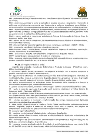 Conselho Nacional de Assistência Social (CNAS) - 7/41
XXV - promover a articulação intersetorial do SUAS com as demais políticas públicas e o sistema de garantia
de direitos;
XXVI - desenvolver, participar e apoiar a realização de estudos, pesquisas e diagnósticos relacionados à
política de assistência social, em especial para fundamentar a análise de situações de vulnerabilidade e
risco dos territórios e o equacionamento da oferta de serviços em conformidade com a tipificação nacional;
XXVII - implantar sistema de informação, acompanhamento, monitoramento e avaliação para promover o
aprimoramento, qualificação e integração contínuos dos serviços da rede socioassistencial, conforme Pacto
de Aprimoramento do SUAS e Plano de Assistência Social;
XXVIII - manter atualizado o conjunto de aplicativos do Sistema de Informação do Sistema Único de
Assistência Social – Rede SUAS;
XXIX - definir, em seu nível de competência, os indicadores necessários ao processo de acompanhamento,
monitoramento e avaliação;
XXX - elaborar, implantar e executar a política de recursos humanos, de acordo com a NOB/RH - SUAS;
XXXI - implementar a gestão do trabalho e a educação permanente;
XXXII - instituir e garantir capacitação para gestores, trabalhadores, dirigentes de entidades e organizações,
usuários e conselheiros de assistência social;
XXXIII - criar ouvidoria do SUAS, preferencialmente com profissionais do quadro efetivo;
XXXIV - atender às ações socioassistenciais de caráter de emergência;
XXXV – assessorar e apoiar as entidades e organizações visando à adequação dos seus serviços, programas,
projetos e benefícios de assistência social às normas do SUAS.
Art. 13. São responsabilidades da União:
I - responder pela concessão e manutenção do Benefício de Prestação Continuada - BPC definido no art.
203 da Constituição Federal;
II - coordenar a gestão do BPC, promovendo estratégias de articulação com os serviços, programas e
projetos socioassistenciais e demais políticas setoriais;
III – regulamentar e cofinanciar, em âmbito nacional, por meio de transferência regular e automática, na
modalidade fundo a fundo, o aprimoramento da gestão, dos serviços, programas e projetos de proteção
social básica e especial, para prevenir e reverter situações de vulnerabilidade social e riscos;
IV - realizar o monitoramento e a avaliação da política de assistência social e assessorar os Estados, o
Distrito Federal e os Municípios para seu desenvolvimento;
V - garantir condições financeiras, materiais e estruturais para o efetivo funcionamento da CIT e do CNAS;
VI - regular o acesso às seguranças de proteção social, conforme estabelecem a Política Nacional de
Assistência Social – PNAS e esta NOB SUAS;
VII - definir as condições e o modo de acesso aos direitos socioassistenciais, visando à sua universalização;
VIII - propor diretrizes para a prestação dos serviços socioassistenciais, pactuá-las com os Estados, o Distrito
Federal e os Municípios e submetê-las à aprovação do CNAS;
IX – orientar, acompanhar e monitorar a implementação dos serviços socioassistenciais tipificados
nacionalmente, objetivando a sua qualidade;
X - apoiar técnica e financeiramente os Estados, o Distrito Federal e os Municípios na implementação dos
serviços, programas, projetos e benefícios de proteção social básica e especial, dos projetos de
enfrentamento da pobreza e das ações socioassistenciais de caráter emergencial;
XI - coordenar e gerir a Rede SUAS;
XII – coordenar em nível nacional o Cadastro Único e o Programa Bolsa Família;
XIII - apoiar técnica e financeiramente os Estados, e o Distrito Federal e Municípios na implantação da
vigilância socioassistencial;
XIV - elaborar plano de apoio aos Estados e Distrito Federal com pendências e irregularidades junto ao
SUAS, para cumprimento do plano de providências;
XV – coordenar e manter atualizado cadastro de entidades de assistência social, de que trata o inciso XI, do
art. 19, da LOAS, em articulação com os Estados, o Distrito Federal e os Municípios;
 