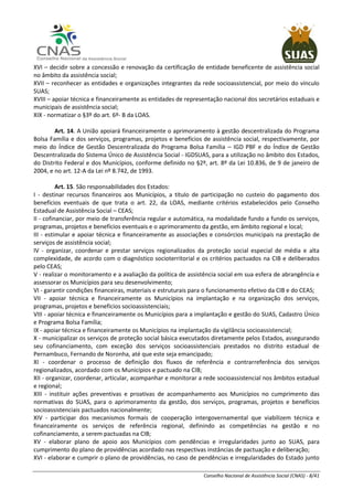 Conselho Nacional de Assistência Social (CNAS) - 8/41
XVI – decidir sobre a concessão e renovação da certificação de entidade beneficente de assistência social
no âmbito da assistência social;
XVII – reconhecer as entidades e organizações integrantes da rede socioassistencial, por meio do vínculo
SUAS;
XVIII – apoiar técnica e financeiramente as entidades de representação nacional dos secretários estaduais e
municipais de assistência social;
XIX - normatizar o §3º do art. 6º- B da LOAS.
Art. 14. A União apoiará financeiramente o aprimoramento à gestão descentralizada do Programa
Bolsa Família e dos serviços, programas, projetos e benefícios de assistência social, respectivamente, por
meio do Índice de Gestão Descentralizada do Programa Bolsa Família – IGD PBF e do Índice de Gestão
Descentralizada do Sistema Único de Assistência Social - IGDSUAS, para a utilização no âmbito dos Estados,
do Distrito Federal e dos Municípios, conforme definido no §2º, art. 8º da Lei 10.836, de 9 de janeiro de
2004, e no art. 12-A da Lei nº 8.742, de 1993.
Art. 15. São responsabilidades dos Estados:
I - destinar recursos financeiros aos Municípios, a título de participação no custeio do pagamento dos
benefícios eventuais de que trata o art. 22, da LOAS, mediante critérios estabelecidos pelo Conselho
Estadual de Assistência Social – CEAS;
II - cofinanciar, por meio de transferência regular e automática, na modalidade fundo a fundo os serviços,
programas, projetos e benefícios eventuais e o aprimoramento da gestão, em âmbito regional e local;
III - estimular e apoiar técnica e financeiramente as associações e consórcios municipais na prestação de
serviços de assistência social;
IV - organizar, coordenar e prestar serviços regionalizados da proteção social especial de média e alta
complexidade, de acordo com o diagnóstico socioterritorial e os critérios pactuados na CIB e deliberados
pelo CEAS;
V - realizar o monitoramento e a avaliação da política de assistência social em sua esfera de abrangência e
assessorar os Municípios para seu desenvolvimento;
VI - garantir condições financeiras, materiais e estruturais para o funcionamento efetivo da CIB e do CEAS;
VII - apoiar técnica e financeiramente os Municípios na implantação e na organização dos serviços,
programas, projetos e benefícios socioassistenciais;
VIII - apoiar técnica e financeiramente os Municípios para a implantação e gestão do SUAS, Cadastro Único
e Programa Bolsa Família;
IX - apoiar técnica e financeiramente os Municípios na implantação da vigilância socioassistencial;
X - municipalizar os serviços de proteção social básica executados diretamente pelos Estados, assegurando
seu cofinanciamento, com exceção dos serviços socioassistenciais prestados no distrito estadual de
Pernambuco, Fernando de Noronha, até que este seja emancipado;
XI - coordenar o processo de definição dos fluxos de referência e contrarreferência dos serviços
regionalizados, acordado com os Municípios e pactuado na CIB;
XII - organizar, coordenar, articular, acompanhar e monitorar a rede socioassistencial nos âmbitos estadual
e regional;
XIII - instituir ações preventivas e proativas de acompanhamento aos Municípios no cumprimento das
normativas do SUAS, para o aprimoramento da gestão, dos serviços, programas, projetos e benefícios
socioassistenciais pactuados nacionalmente;
XIV - participar dos mecanismos formais de cooperação intergovernamental que viabilizem técnica e
financeiramente os serviços de referência regional, definindo as competências na gestão e no
cofinanciamento, a serem pactuadas na CIB;
XV - elaborar plano de apoio aos Municípios com pendências e irregularidades junto ao SUAS, para
cumprimento do plano de providências acordado nas respectivas instâncias de pactuação e deliberação;
XVI - elaborar e cumprir o plano de providências, no caso de pendências e irregularidades do Estado junto
 