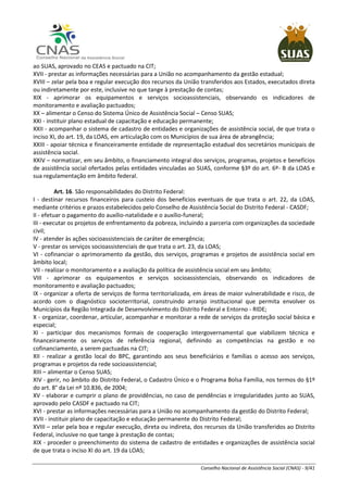 Conselho Nacional de Assistência Social (CNAS) - 9/41
ao SUAS, aprovado no CEAS e pactuado na CIT;
XVII - prestar as informações necessárias para a União no acompanhamento da gestão estadual;
XVIII – zelar pela boa e regular execução dos recursos da União transferidos aos Estados, executados direta
ou indiretamente por este, inclusive no que tange à prestação de contas;
XIX - aprimorar os equipamentos e serviços socioassistenciais, observando os indicadores de
monitoramento e avaliação pactuados;
XX – alimentar o Censo do Sistema Único de Assistência Social – Censo SUAS;
XXI - instituir plano estadual de capacitação e educação permanente;
XXII - acompanhar o sistema de cadastro de entidades e organizações de assistência social, de que trata o
inciso XI, do art. 19, da LOAS, em articulação com os Municípios de sua área de abrangência;
XXIII - apoiar técnica e financeiramente entidade de representação estadual dos secretários municipais de
assistência social.
XXIV – normatizar, em seu âmbito, o financiamento integral dos serviços, programas, projetos e benefícios
de assistência social ofertados pelas entidades vinculadas ao SUAS, conforme §3º do art. 6º- B da LOAS e
sua regulamentação em âmbito federal.
Art. 16. São responsabilidades do Distrito Federal:
I - destinar recursos financeiros para custeio dos benefícios eventuais de que trata o art. 22, da LOAS,
mediante critérios e prazos estabelecidos pelo Conselho de Assistência Social do Distrito Federal - CASDF;
II - efetuar o pagamento do auxílio-natalidade e o auxílio-funeral;
III - executar os projetos de enfrentamento da pobreza, incluindo a parceria com organizações da sociedade
civil;
IV - atender às ações socioassistenciais de caráter de emergência;
V - prestar os serviços socioassistenciais de que trata o art. 23, da LOAS;
VI - cofinanciar o aprimoramento da gestão, dos serviços, programas e projetos de assistência social em
âmbito local;
VII - realizar o monitoramento e a avaliação da política de assistência social em seu âmbito;
VIII - aprimorar os equipamentos e serviços socioassistenciais, observando os indicadores de
monitoramento e avaliação pactuados;
IX - organizar a oferta de serviços de forma territorializada, em áreas de maior vulnerabilidade e risco, de
acordo com o diagnóstico socioterritorial, construindo arranjo institucional que permita envolver os
Municípios da Região Integrada de Desenvolvimento do Distrito Federal e Entorno - RIDE;
X - organizar, coordenar, articular, acompanhar e monitorar a rede de serviços da proteção social básica e
especial;
XI - participar dos mecanismos formais de cooperação intergovernamental que viabilizem técnica e
financeiramente os serviços de referência regional, definindo as competências na gestão e no
cofinanciamento, a serem pactuadas na CIT;
XII - realizar a gestão local do BPC, garantindo aos seus beneficiários e famílias o acesso aos serviços,
programas e projetos da rede socioassistencial;
XIII – alimentar o Censo SUAS;
XIV - gerir, no âmbito do Distrito Federal, o Cadastro Único e o Programa Bolsa Família, nos termos do §1º
do art. 8° da Lei nº 10.836, de 2004;
XV - elaborar e cumprir o plano de providências, no caso de pendências e irregularidades junto ao SUAS,
aprovado pelo CASDF e pactuado na CIT;
XVI - prestar as informações necessárias para a União no acompanhamento da gestão do Distrito Federal;
XVII - instituir plano de capacitação e educação permanente do Distrito Federal;
XVIII – zelar pela boa e regular execução, direta ou indireta, dos recursos da União transferidos ao Distrito
Federal, inclusive no que tange à prestação de contas;
XIX - proceder o preenchimento do sistema de cadastro de entidades e organizações de assistência social
de que trata o inciso XI do art. 19 da LOAS;
 