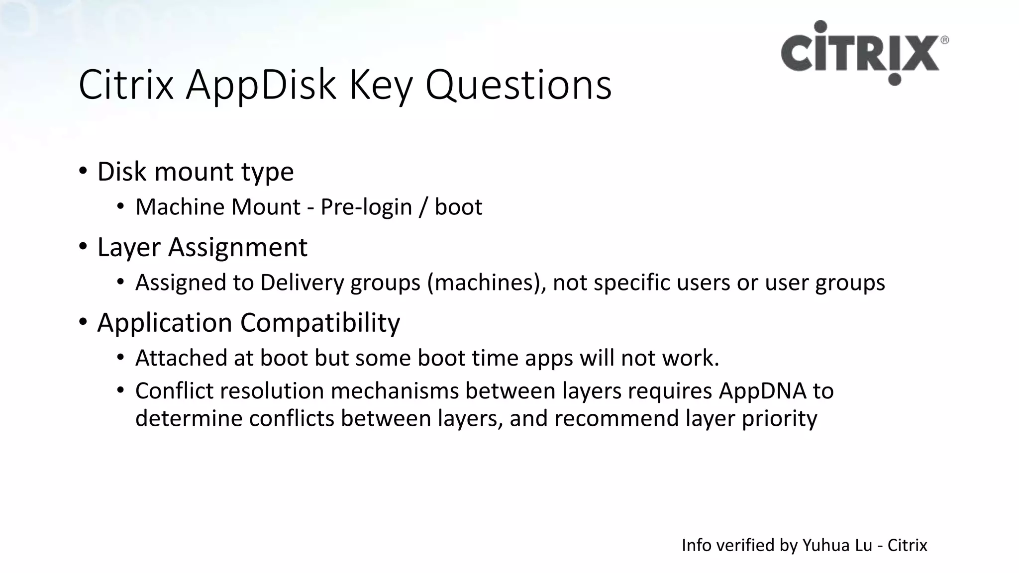 Citrix AppDisk Key Questions
• Disk mount type
• Machine Mount - Pre-login / boot
• Layer Assignment
• Assigned to Delivery groups (machines), not specific users or user groups
• Application Compatibility
• Attached at boot but some boot time apps will not work.
• Conflict resolution mechanisms between layers requires AppDNA to
determine conflicts between layers, and recommend layer priority
Info verified by Yuhua Lu - Citrix
 