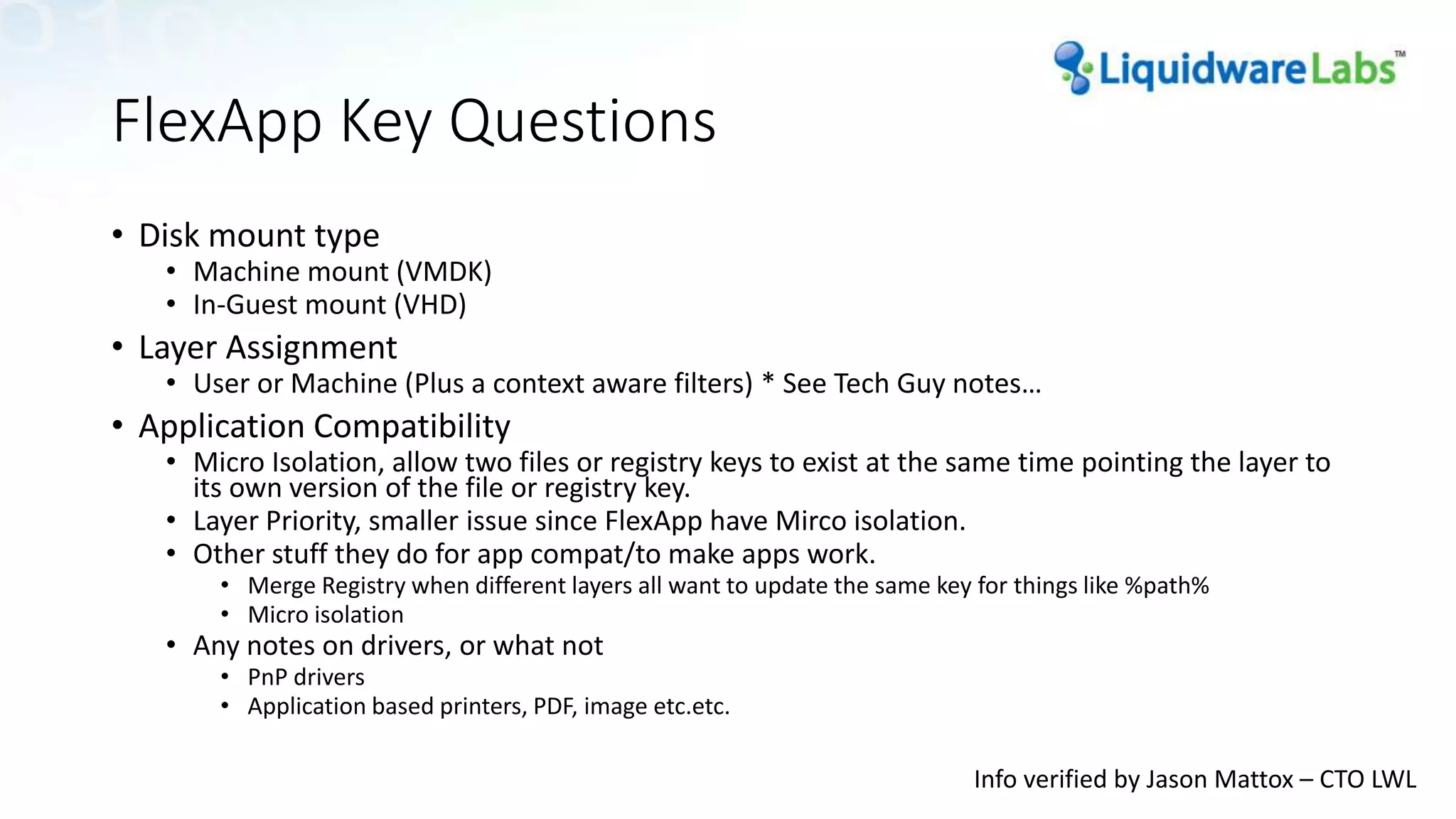 FlexApp Key Questions
• Disk mount type
• Machine mount (VMDK)
• In-Guest mount (VHD)
• Layer Assignment
• User or Machine (Plus a context aware filters) * See Tech Guy notes…
• Application Compatibility
• Micro Isolation, allow two files or registry keys to exist at the same time pointing the layer to
its own version of the file or registry key.
• Layer Priority, smaller issue since FlexApp have Mirco isolation.
• Other stuff they do for app compat/to make apps work.
• Merge Registry when different layers all want to update the same key for things like %path%
• Micro isolation
• Any notes on drivers, or what not
• PnP drivers
• Application based printers, PDF, image etc.etc.
Info verified by Jason Mattox – CTO LWL
 