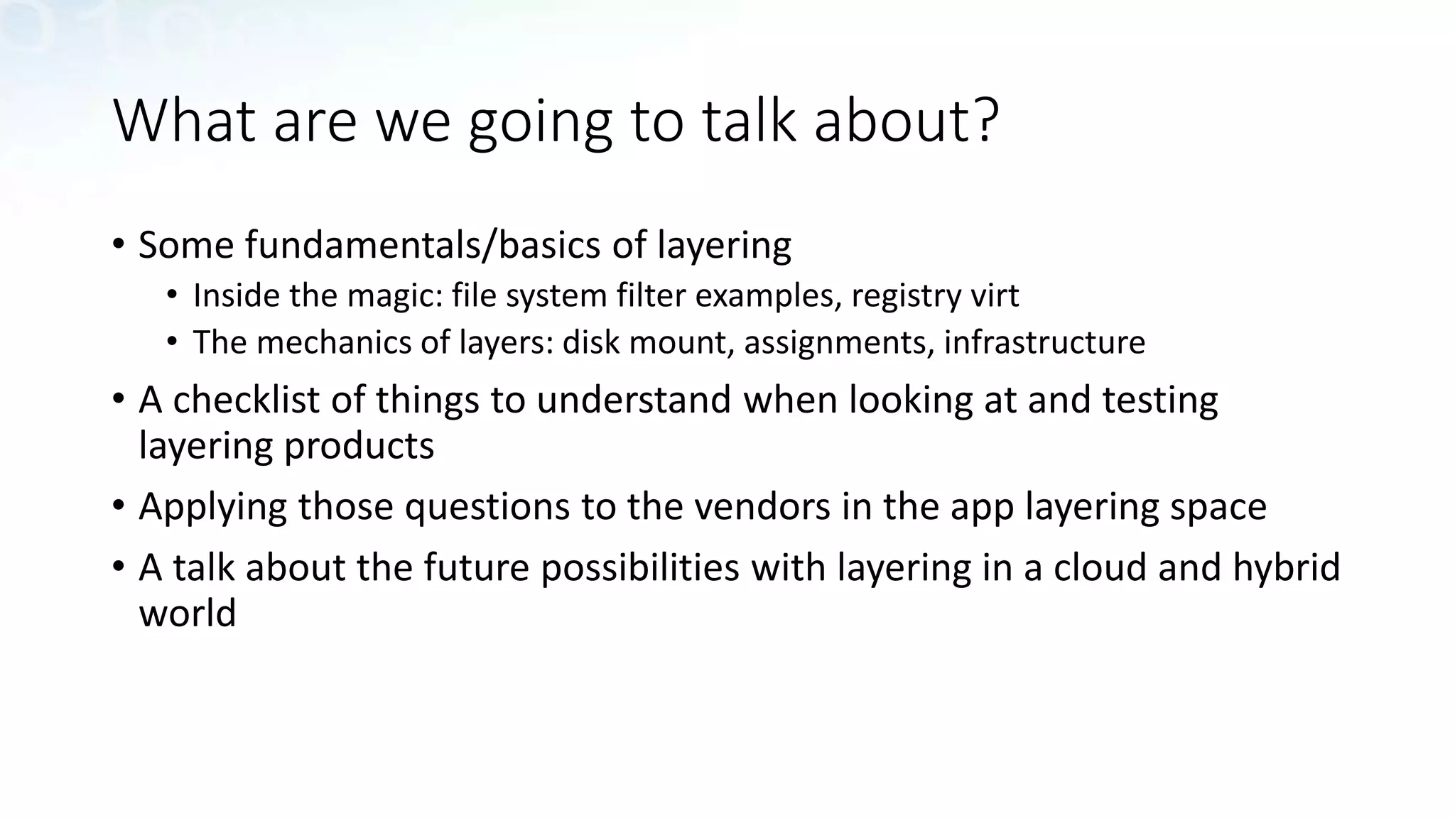 What are we going to talk about?
• Some fundamentals/basics of layering
• Inside the magic: file system filter examples, registry virt
• The mechanics of layers: disk mount, assignments, infrastructure
• A checklist of things to understand when looking at and testing
layering products
• Applying those questions to the vendors in the app layering space
• A talk about the future possibilities with layering in a cloud and hybrid
world
 