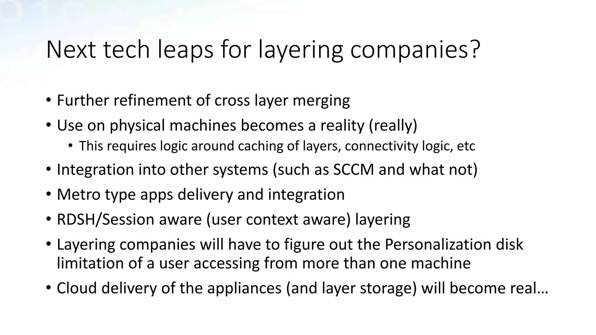 Next tech leaps for layering companies?
• Further refinement of cross layer merging
• Use on physical machines becomes a reality (really)
• This requires logic around caching of layers, connectivity logic, etc
• Integration into other systems (such as SCCM and what not)
• Metro type apps delivery and integration
• RDSH/Session aware (user context aware) layering
• Layering companies will have to figure out the Personalization disk
limitation of a user accessing from more than one machine
• Cloud delivery of the appliances (and layer storage) will become real…
 