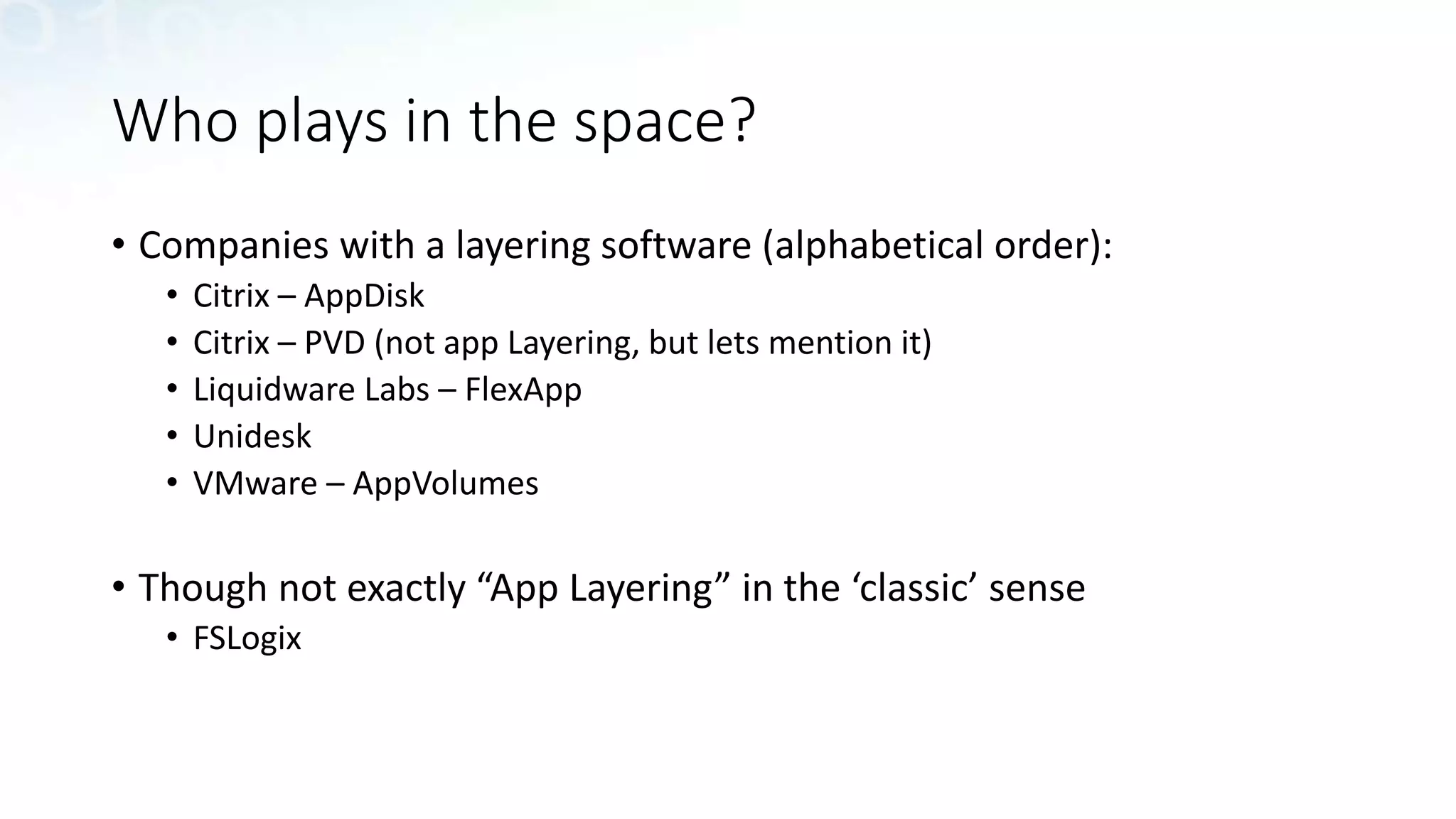 Who plays in the space?
• Companies with a layering software (alphabetical order):
• Citrix – AppDisk
• Citrix – PVD (not app Layering, but lets mention it)
• Liquidware Labs – FlexApp
• Unidesk
• VMware – AppVolumes
• Though not exactly “App Layering” in the ‘classic’ sense
• FSLogix
 