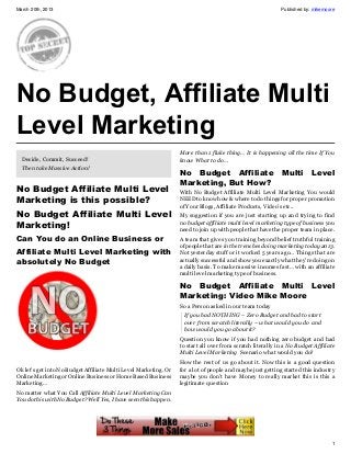 March 20th, 2013                                                                                            Published by: mikemoore




No Budget, Affiliate Multi
Level Marketing
                                                                  More than 1 fluke thing… It is happening all the time If You
  Decide, Commit, Succeed!                                        know What to do…
  Then take Massive Action!
                                                                  No Budget  Affiliate                      Multi        Level
                                                                  Marketing, But How?
No Budget Affiliate Multi Level                                   With No Budget Affiliate Multi Level Marketing You would
Marketing is this possible?                                       NEED to know how & where to do things for proper promotion
                                                                  of Your Blogs, Affiliate Products, Video’s etc..
No Budget Affiliate Multi Level                                   My suggestion if you are just starting up and trying to find
Marketing!                                                        no budget affiliate multi level marketing type of business you
                                                                  need to join up with people that have the proper team in place.
Can You do an Online Business or                                  A team that gives you training beyond belief truthful training
                                                                  of people that are in the trenches doing marketing today 2013.
Affiliate Multi Level Marketing with                              Not yesterday stuff or it worked 5 years ago… Things that are
absolutely No Budget                                              actually successful and show you exactly what they’re doing on
                                                                  a daily basis. To make massive incomes fast… with an affiliate
                                                                  multi level marketing type of business.

                                                                  No Budget  Affiliate Multi Level
                                                                  Marketing: Video Mike Moore
                                                                  So a Person asked in our team today
                                                                   If you had NOTHING – Zero Budget and had to start
                                                                   over from scratch literally – what would you do and
                                                                   how would you go about it?
                                                                  Question you know if you had nothing zero budget and had
                                                                  to start all over from scratch literally in a No Budget Affiliate
                                                                  Multi Level Marketing Scenario what would you do?
                                                                  How the rest of us go about it. Now this is a good question
Ok let’s get into No Budget Affiliate Multi Level Marketing. Or   for a lot of people and maybe just getting started this industry
Online Marketing or Online Business or Home Based Business        maybe you don’t have Money to really market this is this a
Marketing…                                                        legitimate question
No matter what You Call Affiliate Multi Level Marketing Can
You do this with No Budget? Well Yes, I have seen this happen.




                                                                                                                                 1
 