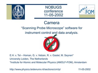 NOBUGS
conference
11-05-2002
Camera
“Scanning Probe Microscope” software for
instrument control and data analysis.
E.H. v. Tol – Homan, G. v. Velzen, R. v. Gastel, M. Seynen*
University Leiden, The Netherlands
*Institute for Atomic and Molecular Physics (AMOLF-FOM), Amsterdam
http://www.physics.leidenuniv.nl/sections/cm/ip/ 11-05-2002
 