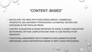 “CONTENT- BASED”
• MOOCS ARE THE ONES WITH HUGE ENROLLMENTS, COMMERCIAL
PROSPECTS, BIG UNIVERSITY PROFESSORS, AUTOMATED TESTING AND
EXPOSURE IN THE POPULAR PRESS.
• CONTENT ACQUISITION IS MORE IMPORTANT IN THESE CLASSES THAN EITHER
NETWORKING OR TASK COMPLETION AND TEND TO USE INSTRUCTIVIST
PEDAGOGY.
• TRADITIONAL ASSESSMENT BOTH FORMATIVE AND SUMMATIVE MAYBE
EMPHASIZED, MASS PARTICIPATION SEEMS TO IMPLY MASS PROCESSING.

 