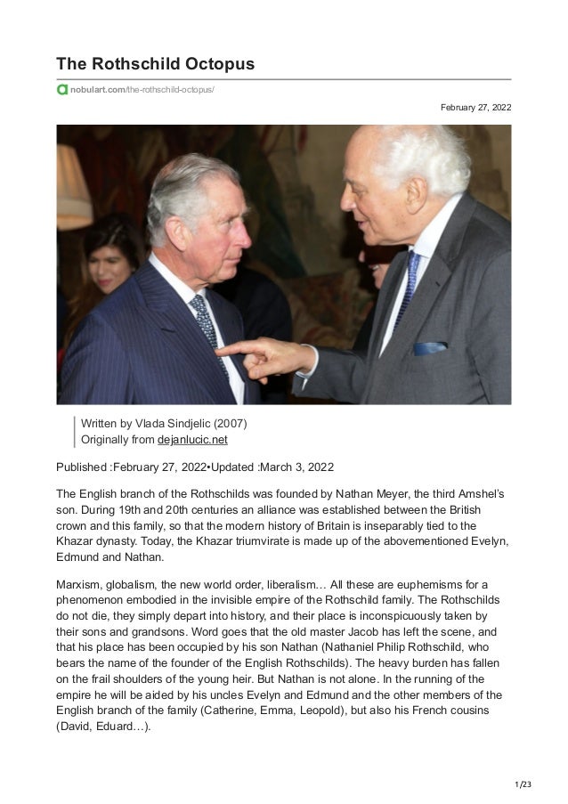 1/23
February 27, 2022
The Rothschild Octopus
nobulart.com/the-rothschild-octopus/
Written by Vlada Sindjelic (2007)
Originally from dejanlucic.net
Published :February 27, 2022•Updated :March 3, 2022
The English branch of the Rothschilds was founded by Nathan Meyer, the third Amshel’s
son. During 19th and 20th centuries an alliance was established between the British
crown and this family, so that the modern history of Britain is inseparably tied to the
Khazar dynasty. Today, the Khazar triumvirate is made up of the abovementioned Evelyn,
Edmund and Nathan.
Marxism, globalism, the new world order, liberalism… All these are euphemisms for a
phenomenon embodied in the invisible empire of the Rothschild family. The Rothschilds
do not die, they simply depart into history, and their place is inconspicuously taken by
their sons and grandsons. Word goes that the old master Jacob has left the scene, and
that his place has been occupied by his son Nathan (Nathaniel Philip Rothschild, who
bears the name of the founder of the English Rothschilds). The heavy burden has fallen
on the frail shoulders of the young heir. But Nathan is not alone. In the running of the
empire he will be aided by his uncles Evelyn and Edmund and the other members of the
English branch of the family (Catherine, Emma, Leopold), but also his French cousins
(David, Eduard…).
 