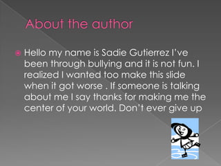  Hello my name is Sadie Gutierrez I’ve
been through bullying and it is not fun. I
realized I wanted too make this slide
when it got worse . If someone is talking
about me I say thanks for making me the
center of your world. Don’t ever give up
 