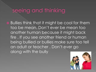  Bullies think that it might be cool for them
too be mean. Don’t ever be mean too
another human because it might back
fire . If you see another friend or human
being bullied or bullies make sure too tell
an adult or teacher . Don’t ever go
along with the bully
 