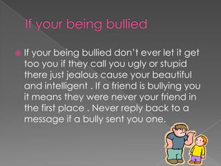  If your being bullied don’t ever let it get
too you if they call you ugly or stupid
there just jealous cause your beautiful
and intelligent . If a friend is bullying you
it means they were never your friend in
the first place . Never reply back to a
message if a bully sent you one.
 